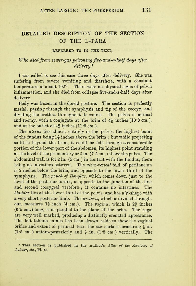 DETAILED DESCRIPTION OF THE SECTION OF THE I.-PARA KEFERRED TO IN THE TEXT, Who died from sewer-gas poisoning five-and-a-half days after delivery.'^ I was called to see this case three days after delivery. She was suffering from severe vomiting and diarrhoea, with a constant temperature of about 102^. There were no physical signs of pelvic inflammation, and she died from collapse five-and-a-half days after delivery. Body was frozen in the dorsal posture. The section is perfectly mesial, passing through the symphysis and tip of the coccyx, and dividing the urethra throughout its course. The pelvis is normal and roomy, with a conjugate at the brim of 4| inches (10'3 cm.), and at the outlet of 4| inches (11 9 cm.). The uterus lies almost entirely in the pelvis, the highest point of the fundus being If inches above the brim ; but while projecting so little beyond the brim, it could be felt through a considerable portion of the lower part of the abdomen, its highest point standing at the level of the promontory or 3 in. (7 '5 cm.) above the pubes. The abdominal wall is for 2 in. (5 cm.) in contact with the fundus, there being no intestines between. The utero-vesical fold of peritoneum is 2 inches below the brim, and opposite to the lower third of the symphysis. The pouch of Douglas, which comes down just to the level of the posterior fornix, is opposite to the junction of the first and second coccygeal vertebrae ; it contains no intestines. The bladder lies at the lower third of the pelvis, and has a Y-shape with a very short posterior limb. The urethra, which is divided through- out, measures If inch (4 cm,). The vagina, which is 2f inches (6*5 cm.) long, runs parallel to the plane of the brim. The rugae are very well marked, producing a distinctly crenated appearance. The left labium minus has been drawn aside to show the vaginal orifice and extent of perineal tear, the raw surface measuring f in. (1*5 cm.) antero-posteriorly and | in. (1*8 cm.) vertically. The 1 This section is published in the Author's Atlas of the Anatomy of Labour, etc., PI, xi.