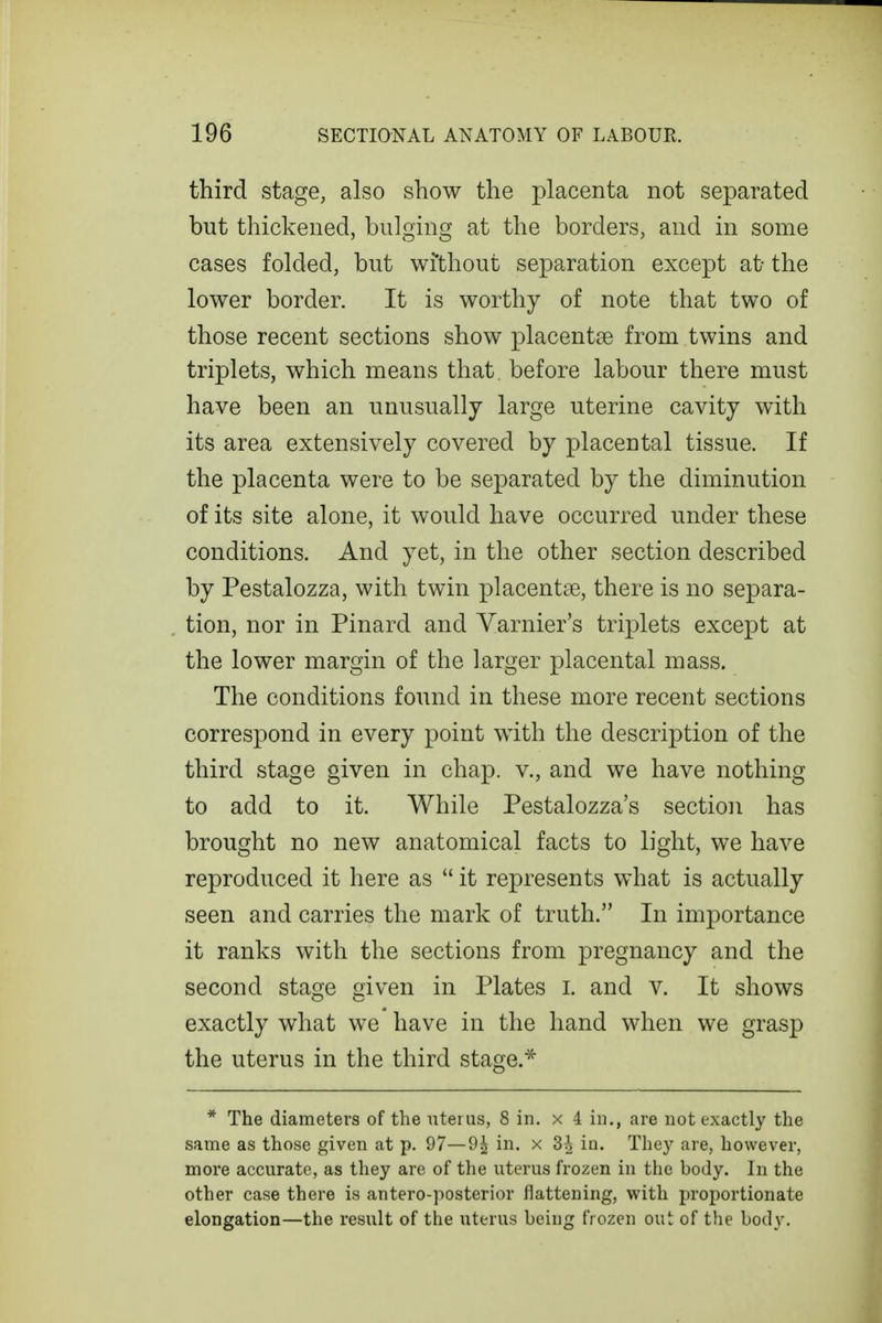 third stage, also show the placenta not separated but thickened, bulging at the borders, and in some cases folded, but wi'thout separation except at the lower border. It is worthy of note that two of those recent sections show placentae from twins and triplets, which means that, before labour there must have been an unusually large uterine cavity with its area extensively covered by placental tissue. If the placenta were to be separated by the diminution of its site alone, it would have occurred under these conditions. And yet, in the other section described by Pestalozza, with twin placentae, there is no separa- tion, nor in Pinard and Varnier's triplets except at the lower margin of the larger placental mass. The conditions found in these more recent sections correspond in every point with the description of the third stage given in chap, v., and we have nothing to add to it. While Pestalozza's section has brought no new anatomical facts to light, we have reproduced it here as  it represents what is actually seen and carries the mark of truth. In importance it ranks with the sections from pregnancy and the second stage given in Plates i. and v. It shows exactly what we have in the hand when we grasp the uterus in the third stage.^ * The diameters of the uterus, 8 in. x 4 in., are not exactly the same as those given at p. 97—9^ in. x 3-^ in. They are, however, more accurate, as they are of the uterus frozen in the body. In the other case there is antero-posterior flattening, with proportionate elongation—the result of the uterus being frozen out of the body.
