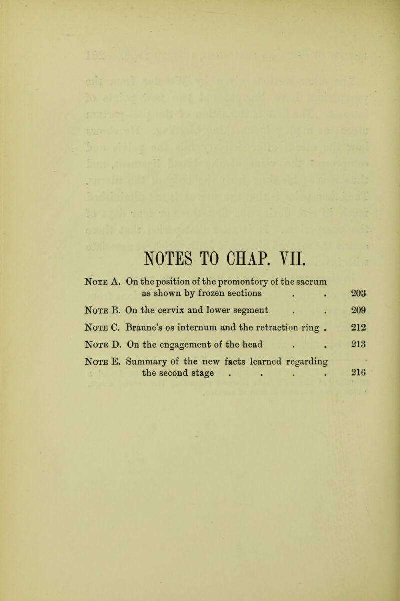 NOTES TO CHAR YII. Note A. On the position of the promontory of the sacrum as shown by frozen sections . . 203 Note B. On the cervix and lower segment . . 209 Note C. Braune's os internum and the retraction ring . 212 Note D. On the engagement of the head . . 213 Note E. Summary of the new facts learned regarding the second stage .... 216