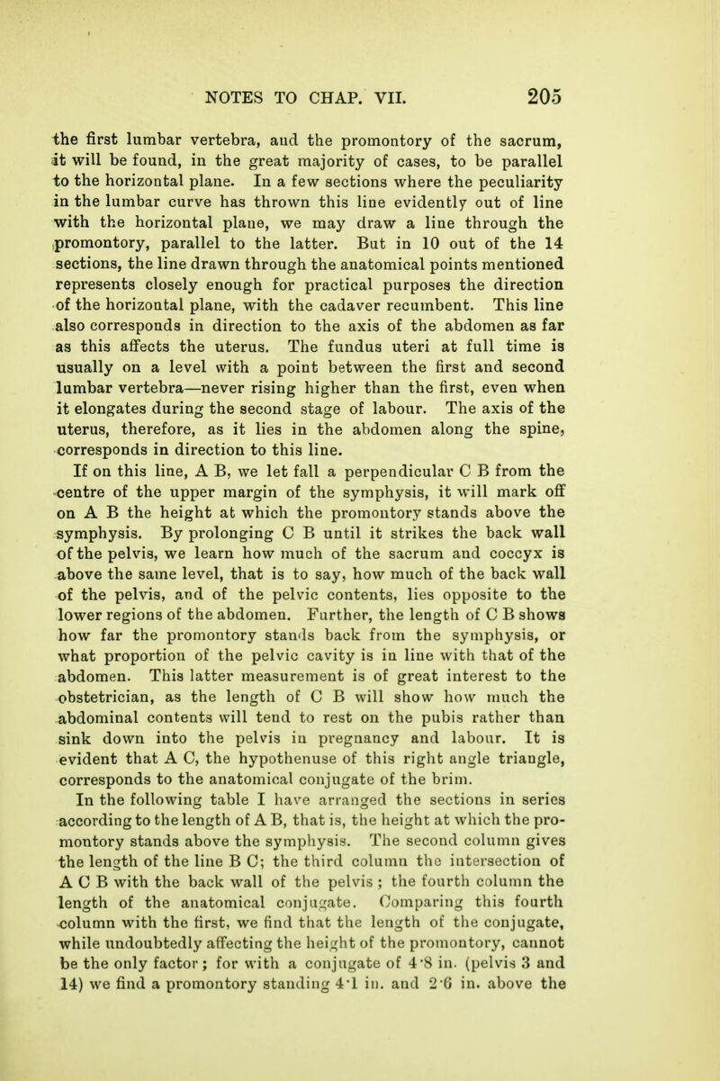 the first lumbar vertebra, aud the promontory of the sacrum, it will be found, in the great majority of cases, to be parallel to the horizontal plane. In a few sections where the peculiarity in the lumbar curve has thrown this line evidently out of line with the horizontal plane, we may draw a line through the promontory, parallel to the latter. But in 10 out of the 14 sections, the line drawn through the anatomical points mentioned represents closely enough for practical purposes the direction of the horizontal plane, with the cadaver recumbent. This line also corresponds in direction to the axis of the abdomen as far as this affects the uterus. The fundus uteri at full time is usually on a level with a point between the first and second lumbar vertebra—never rising higher than the first, even when it elongates during the second stage of labour. The axis of the uterus, therefore, as it lies in the abdomen along the spine, corresponds in direction to this line. If on this line, A B, we let fall a perpendicular C B from the centre of the upper margin of the symphysis, it will mark off on A B the height at which the promontory stands above the symphysis. By prolonging C B until it strikes the back wall of the pelvis, we learn how much of the sacrum and coccyx is above the same level, that is to say, how much of the back wall of the pelvis, and of the pelvic contents, lies opposite to the lower regions of the abdomen. Further, the length of C B shows how far the promontory stands back from the symphysis, or what proportion of the pelvic cavity is in line with that of the abdomen. This latter measurement is of great interest to the obstetrician, as the length of C B will show how much the abdominal contents will tend to rest on the pubis rather than sink down into the pelvis in pregnancy and labour. It is evident that A C, the hypothenuse of this right angle triangle, corresponds to the anatomical conjugate of the brim. In the following table I have arranged the sections in series according to the length of A B, that is, the height at which the pro- montory stands above the symphysis. The second column gives the length of the line B C; the third column the intersection of A C B with the back wall of the pelvis ; the fourth column the length of the anatomical conjai^ate. Comparing this fourth -column with the first, we find that the length of the conjugate, while undoubtedly affecting the height of the promontory, cannot be the only factor; for with a conjugate of 4*8 in. (pelvis 3 and 14) we find a promontory standing 4'1 in, and 2 G in. above the