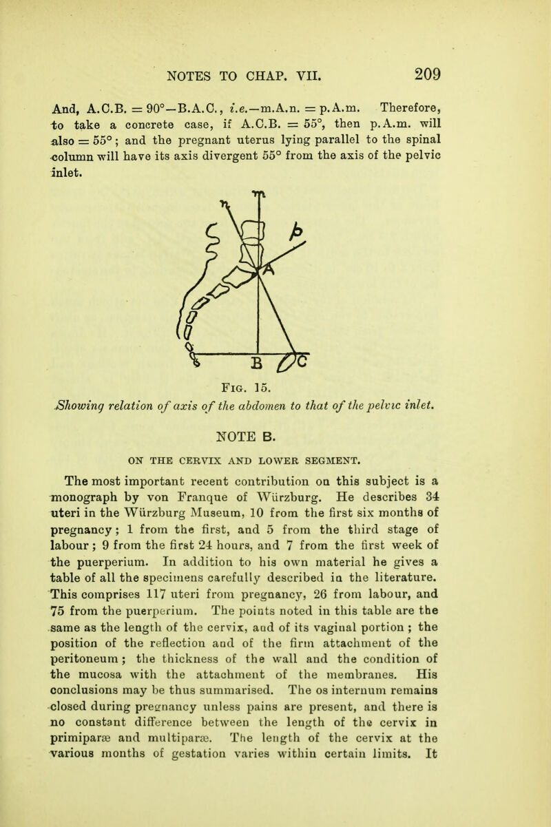 And, A.C.B. = 90°—B.A.G., e.e.—m.A.n. = p.A.m. Therefore, to take a concrete case, if A.C.B. = 55°, then p.A.m. will also = 55°; and the pregnant uterus lying parallel to the spinal •column will have its axis divergent 55° from the axis of the pelvic inlet. Fig. 15. Showing relation of axis o f the abdomen to that of the i^elvic inlet. NOTE B. ON THE CERVIX AND LOWER SEGMENT. The most important recent contribution on this subject is a monograph by von Franque of Wlirzburg. He describes 34 uteri in the Wiirzburg Museum, 10 from the first six months of pregnancy; 1 from the first, and 5 from the third stage of labour; 9 from the first 24 hours, and 7 from the first week of the puerperium. In addition to his own material he gives a table of all the specimens carefully described in the literature. This comprises 117 uteri from pregnancy, 26 from labour, and 75 from the puerperium. The points noted in this table are the same as the length of the cervix, aod of its vaginal portion ; the position of the reflection and of the firm attacliment of the peritoneum ; the thickness of the wall and the condition of the mucosa with the attachment of the membranes. His conclusions may be thus summarised. The os internum remains closed during pregnancy unless pains are present, and there is no constant difference between the length of the cervix in primiparce and multipara?. The length of the cervix at the various months of gestation varies within certain limits. It