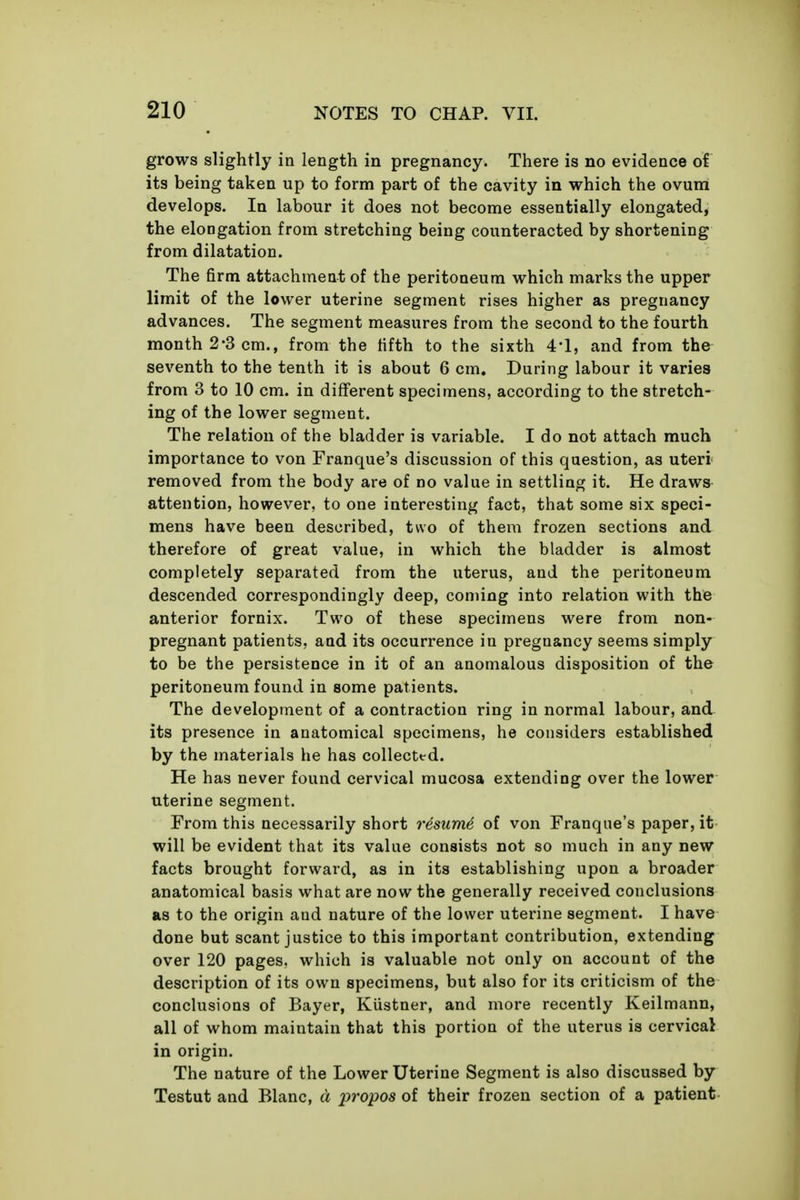 grows slightly in length in pregnancy. There is no evidence of its being taken up to form part of the cavity in which the ovum develops. In labour it does not become essentially elongated, the elongation from stretching being counteracted by shortening from dilatation. The firm attachment of the peritoneum which marks the upper limit of the lower uterine segment rises higher as pregnancy advances. The segment measures from the second to the fourth month 2-3 cm., from the fifth to the sixth 4-1, and from the seventh to the tenth it is about 6 cm. During labour it varies from 3 to 10 cm. in different specimens, according to the stretch- ing of the lower segment. The relation of the bladder is variable. I do not attach much importance to von Franque's discussion of this question, as uteri removed from the body are of no value in settling it. He draws attention, however, to one interesting fact, that some six speci- mens have been described, two of them frozen sections and therefore of great value, in which the bladder is almost completely separated from the uterus, and the peritoneum descended correspondingly deep, conung into relation with the anterior fornix. Two of these specimens were from non- pregnant patients, and its occurrence in pregnancy seems simply to be the persistence in it of an anomalous disposition of the peritoneum found in some patients. The development of a contraction ring in normal labour, and its presence in anatomical specimens, he considers established by the materials he has collected. He has never found cervical mucosa extending over the lower uterine segment. From this necessarily short resume of von Franque's paper, it will be evident that its value consists not so much in any new facts brought forward, as in its establishing upon a broader anatomical basis what are now the generally received conclusions as to the origin and nature of the lower uterine segment. I have done but scant justice to this important contribution, extending over 120 pages, which is valuable not only on account of the description of its own specimens, but also for its criticism of the conclusions of Bayer, Kustner, and more recently Keilmann, all of whom maintain that this portion of the uterus is cervical in origin. The nature of the Lower Uterine Segment is also discussed by Testut and Blanc, d propos of their frozen section of a patient