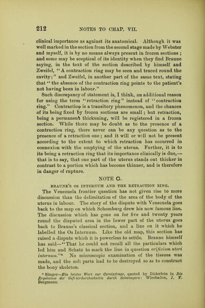 clinical importance as against its anatomical. Although it was well marked in the section from the second stage made by Webster and myself, it is by no means always present in frozen sections ; and some may be sceptical of its identity when they find Braune saying, in the text of the section described by himself and Zweifel, *' A contraction ring may be seen and traced round the cavity; and Zweifel, in another part of the same text, stating that ** the absence of the contraction ring points to the patient's not having been in labour. Such discrepancy of statement is, I think, an additional reason for using the term retraction ring instead of contraction ring. Contraction is a transitory phenomenon, and the chances of its being fixed by frozen sections are small ; but retraction, being a permanent; thickening, will be registered in a frozen section. While there may be doubt as to the presence of a contraction ring, there never can be any question as to the presence of a retraction one ; and it will or will not be present according to the extent to which retraction has occurred in connexion with the emptying of the uterus. Further, it is to its being a retraction ring that its importance clinically is due,— that is to say, that one part of the uterus stands out thicker in contrast to a portion which has become thinner, and is therefore in danger of rupture. NOTE C. BRAUNE's OS INTERNUM AND THE RETRACTION RING. The Venezuela frontier question has not given rise to more discussion than the delimitation of the area of the body of the uterus in labour. The story of the dispute with Venezuela goes back to the map on which Schomburg drew his now famous line. The discussion which has gone on for five and twenty years round the disputed area in the lower part of the uterus goes back to Braune's classical section, and a line on it which he labelled the Os Internum. Like the old map, this section has raised a dispute which it is powerless to settle. Braune himself has said—That he could not recall all the particulars which led him and Schatz to mark the line in question orijicium uteri internum^* No microscopic examination of the tissues was made, and the soft parts had to be destroyed so as to construct the bony skeleton. * Sanger—Ein Jetztes Wort stir Cervix/rage, quoted by Diiderleiii in Die JUrgebnisse der Gefrierduvchschnitte durch Schwangere: Wiesbaden, J. F. Bergmann.