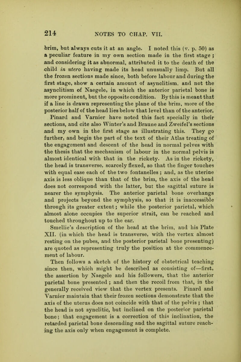 brim, but always cuts it at an angle. I noted this (v, p. 50) as a peculiar feature in my own section made in the first stage ; and considering it as abnormal, attributed it to the death of the <;hild in utero having made its head unusually limp. But all the frozen sections made since, both before labour and during the first stage, show a certain amount of asynclitism, and not the asynclitism of Naegele, in which the anterior parietal bone is more prominent, but the opposite condition. By this is meant that if a line is drawn representing the plane of the brim, more of the posterior half of the head lies below that level than of the anterior. Pinard and Varnier have noted this fact specially in their sections, and cite also Winter's and Braune and Zweifel's sections and my own in the first stage as illustrating this. They go further, and begin the part of the text of their Atlas treating of the engagement and descent of the head in normal pelves with the thesis that the mechanism of labour in the normal pelvis is almost identical with that in the rickety. As in the rickety, the head is transverse, scarcely flexed, so that the finger touches with equal ease each of the two fontanelles ; and, as the uterine axis is less oblique than that of the brim, the axis of the head does not correspond with the latter, but the sagittal suture is nearer the symphysis. The anterior parietal bone overhangs and projects beyond the symphysis, so that it is inaccessible through its greater extent; while the posterior parietal, which almost alone occupies the superior strait, can be reached and touched throughout up to the ear. Smellie's description of the head at the brim, and his Plate XII. (in which the head is transverse, with the vertex almost resting on the pubes, and the posterior parietal bone presenting) are quoted as representing truly the position at the commence- ment of labour. Then follows a sketch of the history of obstetrical teaching since then, which might be described as consisting of—first, the assertion by Naegele and his followers, that the anterior parietal bone presented ; and then the recoil from that, in the generally received view that the vertex presents. Pinard and Varnier maintain that their frozen sections demonstrate that the axis of the uterus does not coincide with that of the pelvis ; that the head is not synclitic, but inclined on the posterior parietal bone; that engagement is a correction of this inclination, the retarded parietal bone descending and the sagittal suture reach- ing the axis only when engagement is complete.