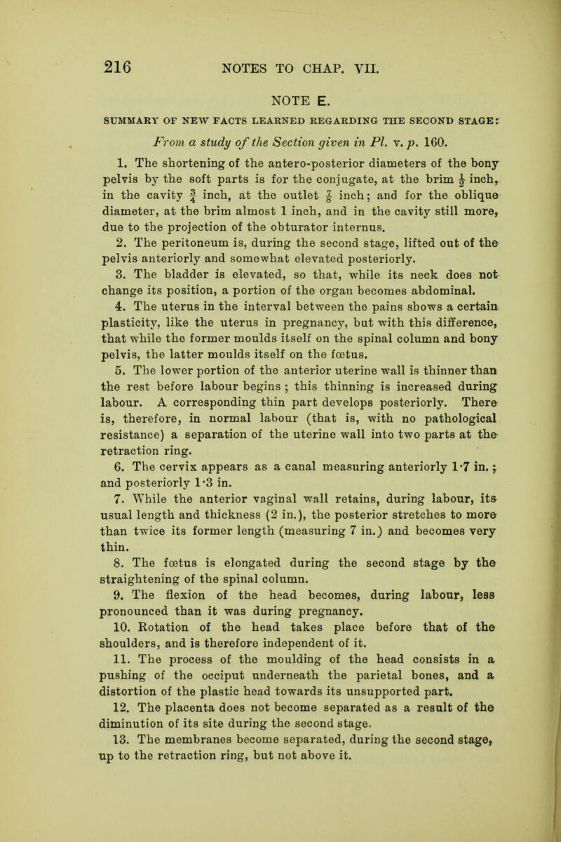 NOTE E. SUMMARY OF NEW FACTS LEARNED REGARDING THE SECOND STAGE r From a study of the Section given in PI. v. p. 160. 1. The shortening of the antero-posterior diameters of the bony- pelvis by the soft parts is for the conjugate, at the brim ^ inch, in the cavity f inch, at the outlet § inch; and for the oblique diameter, at the brim almost 1 inch, and in the cavity still more, due to the projection of the obturator internus. 2. The peritoneum is, during the second stage, lifted out of the pelvis anteriorly and somewhat elevated posteriorly. 3. The bladder is elevated, so that, while its neck does not change its position, a portion of the organ becomes abdominal. 4. The uterus in the interval between the pains shows a certain plasticity, like the uterus in pregnancy, but with this difference, that while the former moulds itself on the spinal column and bony pelvis, the latter moulds itself on the foetus. 5. The lower portion of the anterior uterine wall is thinner than the rest before labour begins ; this thinning is increased during labour. A corresponding thin part develops posteriorly. There is, therefore, in normal labour (that is, with no pathological resistance) a separation of the uterine wall into two parts at the retraction ring. 6. The cervix appears as a canal measuring anteriorly 1*7 in.; and posteriorly 1*3 in. 7. While the anterior vaginal wall retains, during labour, its usual length and thickness (2 in.), the posterior stretches to more than twice its former length (measuring 7 in.) and becomes very thin. 8. The foetus is elongated during the second stage by the straightening of the spinal column. 9. The flexion of the head becomes, during labour, less pronounced than it was during pregnancy. 10. Rotation of the head takes place before that of the shoulders, and is therefore independent of it. 11. The process of the moulding of the head consists in a pushing of the occiput underneath the parietal bones, and a distortion of the plastic head towards its unsupported part. 12. The placenta does not become separated as a result of the diminution of its site during the second stage. 13. The membranes become separated, during the second stage, np to the retraction ring, but not above it.