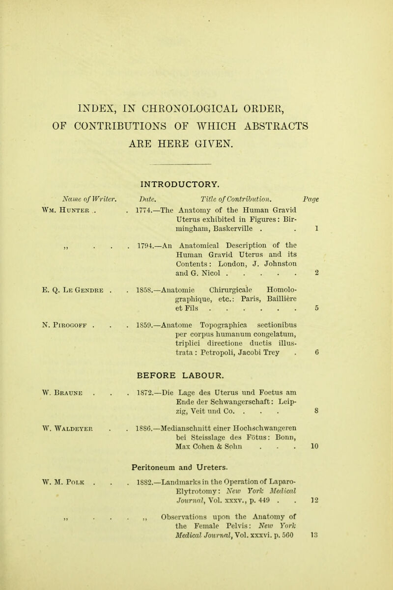 OF CONTRIBUTIONS OF WHICH ABSTRACTS ARE HERE GIVEN. INTRODUCTORY. Name of Writer. Date. Title of Contribution. Page Wm. Hunter. .. . 1774.—The Anatomy of the Human Gravid Uterus exhibited in Figures: Bir- mingham, Baskerville . . 1 ... 1794.—An Anatomical Description of the Human Gravid Uterus and its Contents: London, J. Johnston and G. Nicol 2 E. Q. Le Gendre . . 1S5S.—Anatomie Chirurgicale Homolo- graphique, etc.: Paris, Bailliere et Fils 5 N. PiROGOFF . . . 1S50.—Anatome Topographica sectionibus per corpus humanum congelatum, triplici directione ductis illus- trata: Petropoli, Jacobi Trey . 6 BEFORE LABOUR. W. Braune . . . 1872.—Die Lage des Uterus und Foetus am Ende der Schwangerschaft: Leip- zig, Veit und Co. . . . 8 W. Waldeyer . . 188(3.—Medianschnitt einer Hoclischwangeren bei Steisslage des Fotus: Bonn, Max Cohen & Sohn ... 10 Peritoneum and Ureters. W.M.Polk . . . 1882.—Landmarks in the Operation of Laparo- Elytrotomy: New York Medical Journal, Vol. xxxv., p. 44') . . 12 ,, . . . ,, Observations upon the Anatomy of the Female Pelvis: New York Medical Journal, Vol. xxxvi. p. 500 in