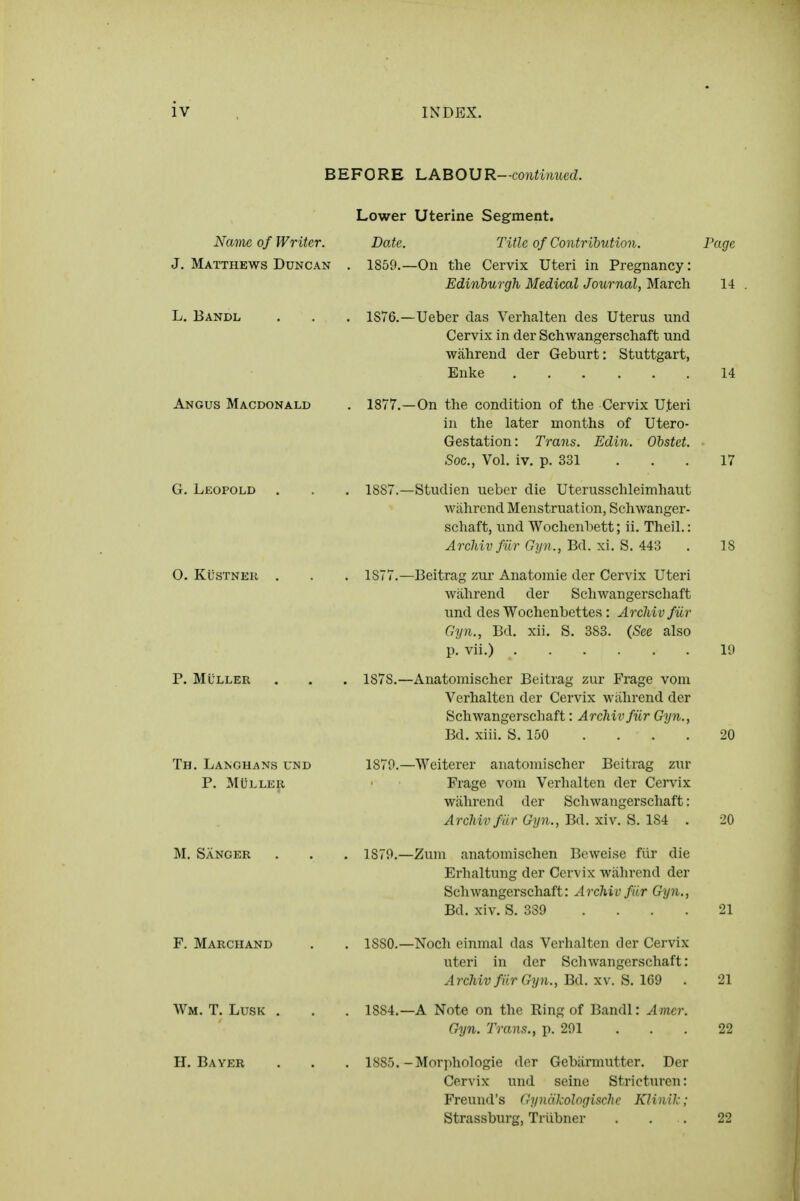 BEFORE LABOUR-■continued. Name of Writer. J, Matthews Duncan L. Bandl Angus Macdonald G. Leopold O. KiisTNEu P. MULLER Th. Langhans und P. MULLER M. Sanger F. Marciiand Wm. T. Lusk H. Bayer Lower Uterine Segment. Date. Title of Contribution. Page 1859.—On the Cervix Uteri in Pregnancy: Edinburgh Medical Journal, March 14 1S76.—Ueber das Verhalten des Uterus und Cervix in der Schwangerschaft und wahrend der Geburt: Stuttgart, Enke 14 1877.—On the condition of the Cervix Uteri in the later months of Utero- Gestation: Trans. Edin. Ohstet. Soc., Vol. iv. p. 331 ... 17 1887.—Studien ueber die Uterusschleimhaut wahrend Menstruation, Schwanger- schaft, und Wochenbett; ii. Theil.: Arcliiv fur Gyn., Bd. xi. S. 443 . IS 1877. —Beitrag zui- Anatomic der Cervix Uteri wahrend der Schwangerschaft und des Wochenbettes: Arcliiv fiir Gyn., Bd. xii. S. 383. {See also p. vii.) 1<) 1878. —Anatoniischer Beitrag zur Frage vom Verhalten der Cervix wahrend der Schwangerschaft: ArcMvfiir Gyn., Bd. xiii. S. 150 . . . . 20 1879. —Weiterer anatoniischer Beitrag zur Frage vom Verhalten der Cervix wahrend der Schwangerschaft: Arcliiv fiir Gyn., Bd. xiv. S. 184 . 20 1879. —Zuin anatomischen Bcweise fiir die Erhaltung der Cervix wahrend der Schwangerschaft: Archiv fiir Gyn., Bd. xiv. S. 339 .... 21 1880. —Noch einmal das Verhalten der Cervix uteri in der Schwangerschaft: ArcMvfiir Gyn., Ba.xy. ^.\m . 21 1884. —A Note on the Ring of Bandl: Amcr. Gyn. Trans., p. 291 .. . 22 1885. -Morphologic der Gebarmutter. Der Cervix und seine Stricturen: Freund's dyncikologische KHnilc; Strassburg, Triibner . . . 22