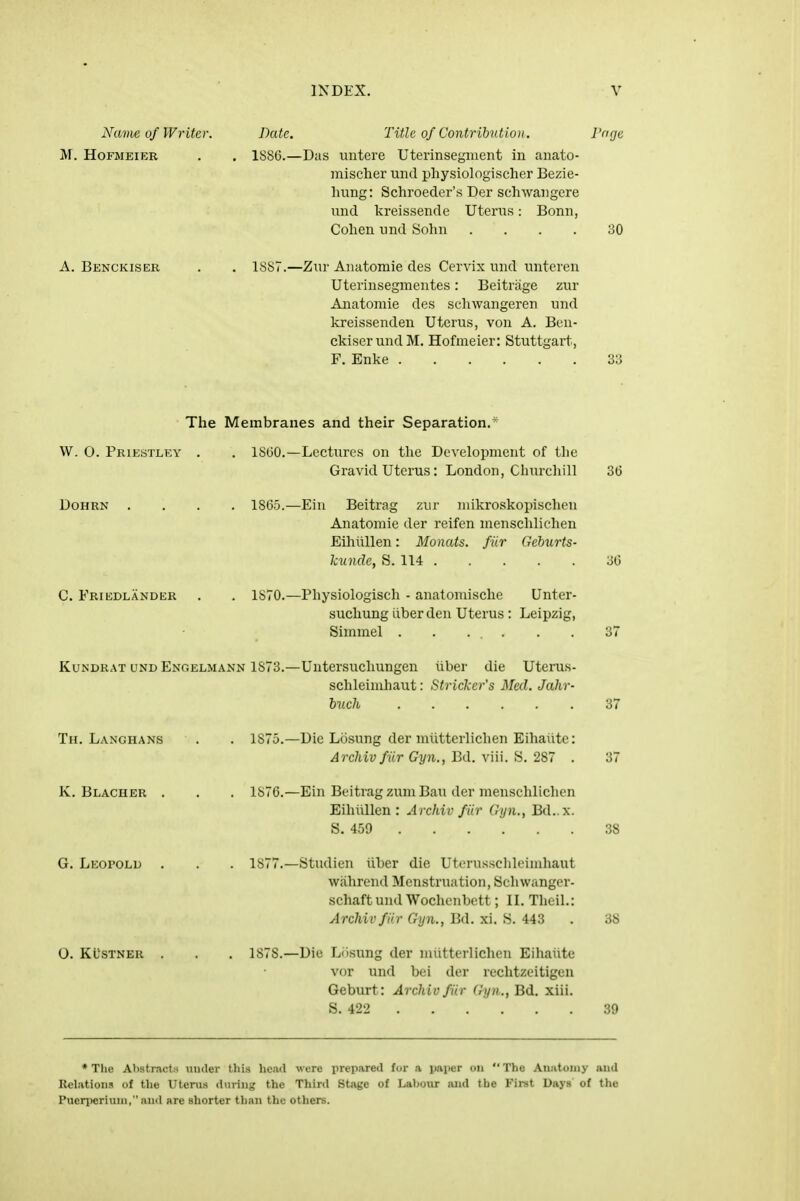 Name, of Writer. Date. Title of Contribution. I'dge M. HoFMEiER . . ISSC—Das uutere Uterinsegment in anato- mischer mid physiologischer Bezie- hung: Schroeder'.s Der schwaiigere mid kreissende Uterus: Bonn, Cohen nnd Sohu .... 30 A. Benckiser 18S7.—Zur Anatomie des Cervix und unteren Uterinsegmentes: Beitriige zur Anatomie des schwangeren und kreissenden Uterus, von A. Ben- ckiser mid M. Hofmeier: Stuttgart, F. Enke 33 The Membranes and their Separation.* W. 0. Priestley . . 18(50.—Lectures on the Development of the Gravid Uterus: London, Churcliill 36 DOHRN 1865.—Ein Beitrag zur niikroskopischen Anatomie der reifen mensclilichen Eihlillen: Monats. fiir Geburts- kundc, S. 114 36 C. Friedlander . . 1S70.—Physiologisch - anatomische Unter- suchung liber den Uterus : Leipzig, Simmel . . . . KuNDRAT UND Enoelmann 1873.—Untersucliungen liber die Uterus- sclileimhaut: Strieker's Med. Jahr- huch 37 Th. Langhans 1875.—Die Losung der niiitterlichen Eihalite: Archivfiir Gyn., Bd. viii. S. 287 . K. Blacher 1876.—Ein Beitrag zum Ban der menschlichen Eihiillen : Archivfiir Gyn., Bd.x. S. 459 38 G. Leopold 1877.—Studien iiber die Uterussclileimhaut Wfihrend Menstruation, Schvvanger- schaft und Wochenbett; IL Thcil.: Archivfiir Gyn., Bd. xi. S. 443 38 O. Klstner 1878.—Die Liisung der niiitterlichen Eihalite vor und bei der rechtzeitigen Geburt: Archivfiir (hpi., Bd. xiii. S. 422 39 * The Abstracts iiuder tliis head were prepared for .a paper on  The Aiiatoiiiy and Relations of the Uteru-s during the Third Stage of Labour and the Firat Days of the Puen'eriuni, and are shorter tl)an the others.