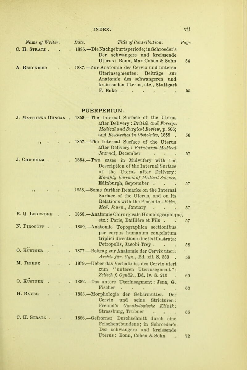 Name of Writer. Date. Title of Contribution. Page C. H. Stratz . . . 1886.—DieN'achgeburtsperiode;inSchroeder's Der schwangere und kreissende Uterus : Bonn, Max Cohen & Sohn 54 A. Benckiser . . 1887.—Zur Anatomie des Cervix und unteren Uterinsegmentes: Beitrage zur Anatomie des scliwangeren und kreissenden Uterus, etc., Stuttgart F. Enke 55 J. Matthews Duncan J. Chisholm E. Q. Legendre N. PiROGOFF . O. KUSTNER M. Thiede O. Kustner H. Bayer C.H. Stratz . PUERPERIUM. 1853. —The Internal Surface of the Uterus after Delivery : British and Foreign Medical and Surgical Review, p. 506; and Researches in Obstetrics, 1868 . 56 1857. —The Internal Surface of the Uterus after Delivery : Edinburgh Medical Journal, December ... 57 1854. —Two cases in Midwifery with the Description of the Internal Surface of the Uterus after Delivery: Monthly Journal of Medical Science, Edinburgh, September ... 57 1858. —Some further Remarks on the Internal Surface of the Uterus, and on its Relations with the Placenta : Edin. Med. Journ., January ... 57 1858. —Anatomie Chirurgicale Homolographique, etc.: Paris, Bailliere et Fils . . 57 1859. —Anatomie Topographica sectionibus per corpus humanum congelatum triplici directione ductis illustrata: Petropolis, Jacobi Trey ... 58 1877.—Beitrag zur Anatomie der Cervix uteri: Archivfiir. Gyn., Bd. xii. S. 383 . 58 1879.—Ueber das Verhaltniss des Cervix uteri zum unteren Uterinsegment: Zeitsch f. Gyndk., Bd. iv. S. 210 . 60 1882.—Das untere Uterinsegment: Jena, G. Fischer 63 1885. —Morphologie der Gebarmutter. Der Cervix und seine Stricturen: Freund's Gynakologische Klinik: Strassburg, Triibner ... 66 1886. —Gefrorner Durchschnitt durch cine Frischentbundene; in Schrocder's Der schwangere und kreissende Uterus : Bonn, Cohen & Sohn . 72