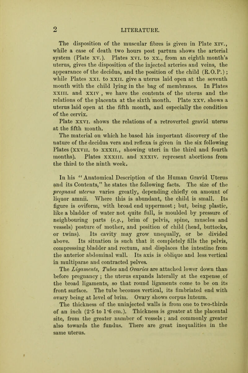 The disposition of the muscular fibres is given in Plate xiv., while a case of death two hours post partum shows the arterial system (Plate xv.). Plates xvi. to xx., from an eighth month's uterus, gives the disposition of the injected arteries and veins, the appearance of the decidua, and the position of the child (R.O.P.) ; while Plates xxi. to xxii. give a uterus laid open at the seventh month with the child lying in the bag of membranes. In Plates xxiii. and xxiv , we have the contents of the uterus and the relations of the placenta at the sixth month. Plate xxv. shows a uterus laid open at the fifth month, and especially the condition of the cervix. Plate XXVI. shows the relations of a retroverted gravid uterus at the fifth month. The material on which he based his important discovery of the nature of the decidua vera and reflexa is given in the six following Plates (xxvii. to xxxii., showing uteri in the third and fourth months). Plates xxxiir. and xxxiv. represent abortions from the third to the ninth week. In his  Anatomical Description of the Human Gravid Uterus and its Contents, he states the following facts. The size of the pregnant uterus varies greatlj^ depending chiefly on amount of liquor amnii. Where this is abundant, the child is small. Its figure is oviform, Avith broad end uppermost; but, being plastic, like a bladder of water not quite full, is moulded by pressure of neighbouring parts [e.g., brim of pelvis, spine, muscles and vessels) posture of mother, and position of child (head, buttocks, or twins). Its cavity may grow unequally, or be divided above. Its situation is such that it completely fills the pelvis, compressing bladder and rectum, and displaces the intestine from the anterior abdominal wall. Its axis is oblique and less vertical in multiparae and contracted pelves. The Ligaments, Tubes and Ovaries are attached lower down than before pregnancy; the uterus expands laterally at the expense of the broad ligaments, so that round ligaments come to be on its front surface. The tube becomes vertical, its fimbriated end with ovary being at level of brim. Ovary shows corpus luteum. The thickness of the uninjected walls is from one to two-thirds of an inch (2*5 to 1*6 cm.). Thickness is greater at the placental site, from the greater number of vessels ; and commonly greater also towards the fundus. There are great inequalities in the same uterus.