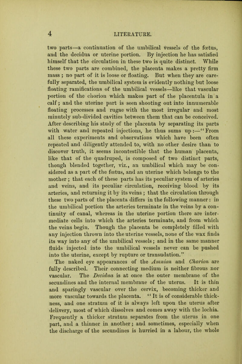 two parts—a continuation of the umbilical vessels of the fcetus, and the decidua or uterine portion. By injection he has satisfied himself that the circulation in these two is quite distinct. While these two parts are combined, the placenta makes a pretty firm mass ; no part of it is loose or floating. But when they are care- fully separated, the umbilical system is evidently nothing but loose floating ramifications of the umbilical vessels—like that vascular portion of the ciiorion which makes part of the placentula in a calf; and the uterine part is seen shooting out into innumerable floating processes and rugae with the most irregular and most minutely sub-divided cavities between them that can be conceived. After describing his study of the placenta by separating its parts with water and repeated injections, he thus sums up:—From all these experiments and observations which have been often repeated and diligently attended to, with no other desire than to discover truth, it seems incontestible that the human placenta, like that of the quadruped, is composed of two distinct parts, though blended together, viz., an umbilical which may be con- sidered as a part of the foetus, and an uterine which belongs to the mother ; that each of these parts has its peculiar system of arteries and veins, and its peculiar circulation, receiving blood by its arteries, and returning it by its veins ; that the circulation through these two parts of the placenta differs in the following manner : in the umbilical portion the arteries terminate in the veins by a con- tinuity of canal, whereas in the uterine portion there are inter- mediate cells into which the arteries terminate, and from which the veins begin. Though the placenta be completely filled with any injection thrown into the uterine vessels, none of the wax finds its way into any of the umbilical vessels; and in the same manner fluids injected into the umbilical vessels never can be pushed into the uterine, except by rupture or transudation. The naked eye appearances of the Amnion and Chorion are fully described. Their connecting medium is neither fibrous nor vascular. The Decidua is at once the outer membrane of the secundiues and the internal membrane of the uterus. It is thin and sparingly vascular over the cervix, becoming thicker and more vascular towards the placenta. *' It is of considerable thick- ness, and one stratum of it is always left upon the uterus after delivery, most of which dissolves and comes away with the lochia. Frequently a thicker stratum separates from the uterus in one part, and a thinner in another; and sometimes, especially when the discharge of the secundines is hurried in a labour, the whole