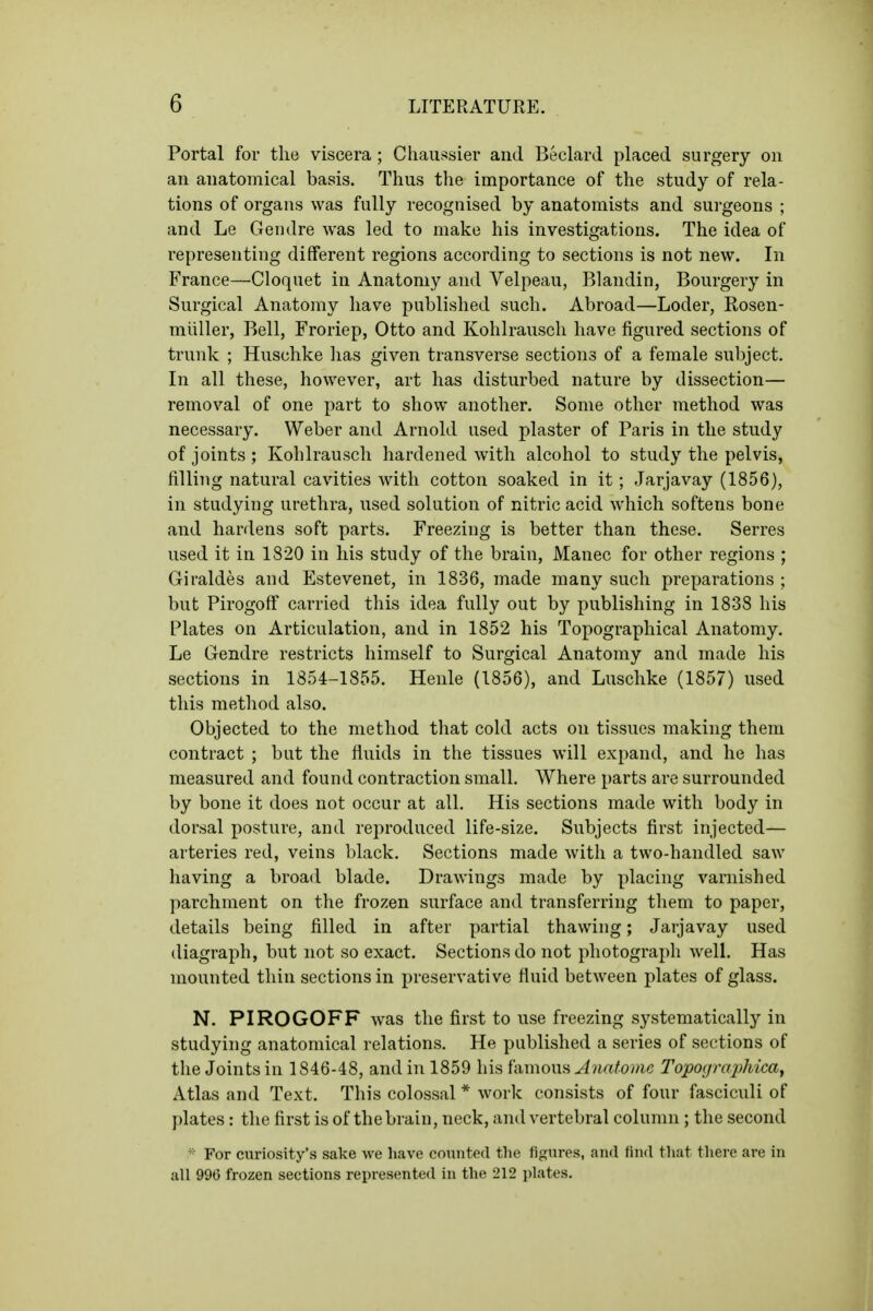 Portal for the viscera ; Cliaiissier and Beelard placed surgery on an anatomical basis. Thus the importance of the study of rela- tions of organs was fully recognised by anatomists and surgeons ; and Le Gendre was led to make his investigations. The idea of representing different regions according to sections is not new. In France—Cloquet in Anatomy and Velpeau, Blandin, Bourgery in Surgical Anatomy liave published such. Abroad—Loder, Rosen- miiller, Bell, Froriep, Otto and Kohlrausch have figured sections of trunk ; Huschke lias given transverse sections of a female subject. In all these, however, art has disturbed nature by dissection— removal of one part to show another. Some other method was necessary. Weber and Arnold used plaster of Paris in the study of joints; Kohlrausch hardened with alcohol to study the pelvis, filling natural cavities with cotton soaked in it; Jarjavay (1856), in studying urethra, used solution of nitric acid which softens bone and hardens soft parts. Freezing is better than these. Serres used it in 1820 in his study of the brain, Manec for other regions ; Giraldes and Estevenet, in 1836, made many such preparations ; but Pirogoff carried this idea fully out by publishing in 1838 his Plates on Articulation, and in 1852 his Topographical Anatomy. Le Gendre restricts himself to Surgical Anatomy and made his sections in 1854-1855. Henle (1856), and Luschke (1857) used this method also. Objected to the method that cokl acts on tissues making them contract ; but the fluids in the tissues will expand, and he has measured and found contraction small. Where parts are surrounded by bone it does not occur at all. His sections made with body in dorsal posture, and reproduced life-size. Subjects first injected— arteries red, veins black. Sections made with a two-handled saw having a broad blade. Drawings made by placing varnished parchment on the frozen surface and transferring them to paper, details being filled in after partial thawing; Jarjavay used diagraph, but not so exact. Sections do not photograj)!! well. Has mounted thin sections in preservative fluid between plates of glass. N. PIROGOFF was the first to nse freezing systematically in studying anatomical relations. He published a series of sections of the Joints in 1846-48, and in 1859 his i'umowH Anatome Topograjyhicaj Atlas and Text. This colossal * work consists of four fasciculi of plates: tlie first is of the brain, neck, and vertebral column ; the second ■ For curiosity's sake we have counted the figures, and find that there are in all 996 frozen sections represented in the 212 plates.