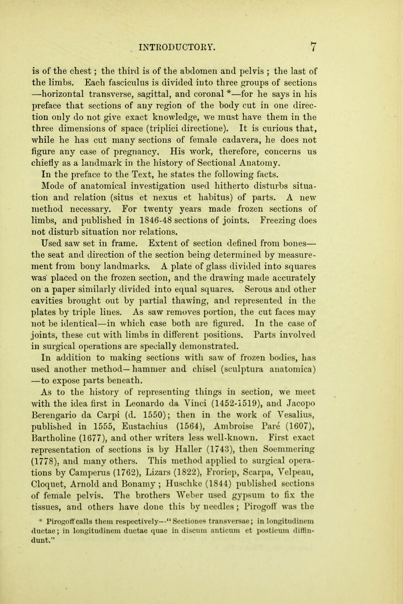 is of the chest; the third is of the abdomen and pelvis ; the last of the limbs. Each fasciculus is divided into three groups of sections —horizontal transverse, sagittal, and coronal *—for he says in his preface that sections of any region of the body cut in one direc- tion only do not give exact knowledge, we must have them in the three dimensions of space (triplici directione). It is curious that, while he has cut many sections of female cadavera, he does not figure any case of pregnancy. His work, therefore, concerns us chiefiy as a landmark in the history of Sectional Anatomy. In the preface to the Text, he states the following facts. Mode of anatomical investigation used hitherto disturbs situa- tion and relation (situs et nexus et habitus) of parts. A new method necessary. For twenty years made frozen sections of limbs, and published in 1846-48 sections of joints. Freezing does not disturb situation nor relations. Used saw set in frame. Extent of section defined from bones— the seat and direction of the section being determined by measure- ment from bony landmarks. A plate of glass divided into squares was' placed on the frozen section, and the drawing made accurately on a paper similarly divided into equal squares. Serous and other cavities brought out by partial thawing, and represented in the plates by triple lines. As saw removes portion, the cut faces may not be identical—in which case both are figured. In the case of joints, these cut with limbs in different positions. Parts involved in surgical operations are specially demonstrated. In addition to making sections with saw of frozen bodies, has used another method—hammer and chisel (sculptura anatomica) —to expose parts beneath. As to the history of representing things in section, we meet with the idea first in Leonardo da Vinci (1452-1519), and Jacopo Berengario da Carpi (d. 1550); then in the work of Vesalius, published in 1555, Eustachius (1564), Ambroise Pare (1607), Bartholine (1677), and other writers less well-known. First exact representation of sections is by Haller (1743), then Soemmering (1778). and many others. This method applied to surgical opera- tions by Camperus (1762), Lizars (1822), Froriep, Scarpa, Yelpeau, Cloquet, Arnold and Bonamy ; Husclike (1844) published sections of female pelvis. The brothers Weber used gypsum to fix tlie tissues, and others have done this by needles; Pirogoff was the * Pirogofl'calls them respectively—Sectioiies traiisversae; in longitiulinoin ductae; in longitudinem ductae quae in disciun auticuni et posticiuu <litfin- dunt.