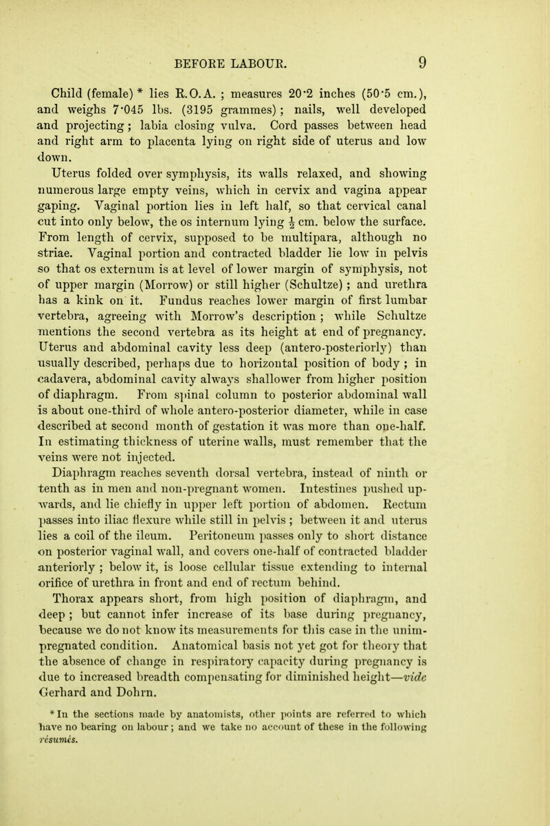 Child (female)* lies R.O.A. ; measures 20*2 inches (505 cm.), and weighs 7 045 lbs. (3195 grammes) ; nails, well developed and projecting; labia closing vulva. Cord passes between head and right arm to placenta lying on right side of uterus and low down. Uterus folded over symphysis, its walls relaxed, and showing numerous large empty veins, which in cervix and vagina appear gaping. Vaginal portion lies in left half, so that cervical canal cut into only below, the os internum lying | cm. below the surface. From length of cervix, supposed to be multipara, although no striae. Vaginal portion and contracted bladder lie low in pelvis so that OS externum is at level of lower margin of symphysis, not of upper margin (Morrow) or still higher (Schultze) ; and urethra has a kink on it. Fundus reaches lower margin of first lumbar vertebra, agreeing with Morrow's description ; while Schultze mentions the second vertebra as its height at end of pregnancy. Uterus and abdominal cavity less deep (antero-posteriorly) than usually described, perhaps due to horizontal position of body ; in oadavera, abdominal cavity always shallower from higher position of diaphragm. From S])inal column to posterior abdominal wall is about one-third of whole antero-posterior diameter, while in case described at second month of gestation it was more than one-half. In estimating thickness of uterine walls, must remember that the veins were not injected. Diaphragm reaches seventh dorsal vertebra, instead of ninth or tenth as in men and non-pregnant women. Intestines pushed up- wards, and lie chiefly in upper left portion of abdomen. Rectum passes into iliac flexure Avhile still in pelvis ; between it and uterus lies a coil of the ileum. Peritoneum passes only to short distance on posterior vaginal wall, and covers one-half of contracted bladder anteriorly ; below it, is loose cellular tissue extending to internal orifice of urethra in front and end of rectum behind. Thorax appears short, from high position of diaphragm, and deep ; but cannot infer increase of its base during pregnancy, because we do not know its measurements for this case in the unim- pregnated condition. Anatomical basis not yet got for theory that the absence of change in resjnratory capacity during pregnancy is due to increased breadth compensating for diminished height—vide Gerhard and Dohrn. *In the sections made by anatomists, other i)oints are referred to which have no bearing on labour; and we take no account of these in the following resumes.
