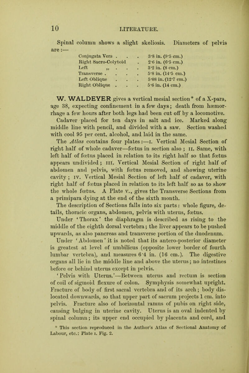 Spinal column shows a slight are :— Conjugata Vera . Right Sacro-Colytoid Left „ . . . Transverse . . . . Left Oblique Right Oblique . skoliosis. Diameters of pelvis 3-8 in. (9-5 cm.) 2 (5 in. (6-5 cm.) 3-2 in. (8 em.) 5-8 in. (14-5 cm.) 5-08 in. (12-7 cm.) 5-6 in. (14 cm.) W. WALDEYER gives a vertical mesial section* of a X-para, age 38, expecting confinement in a few days; death from hemor- rhage a few hours after both legs had been cut off by a locomotive. Cadaver placed for ten days in salt and ice. Marked along middle line with pencil, and divided with a saw. Section washed with cool 95 per cent, alcohol, and laid in the same. The Atlas contains four plates :—i. Vertical Mesial Section of right half of whole cadaver—foetus in section also ; ii. Same, with left half of foetus placed in relation to its right half so that foetus appears undivided; ill. Vertical Mesial Section of right half of abdomen and pelvis, with foetus removed, and showing uterine cavity ; iv. Vertical Mesial Section of left half of cadaver, with right half of fcetus placed in relation to its left half so as to show the whole foetus. A Plate v., gives the Transverse Sections from a primipara dying at the end of the sixth month. The description of Sections falls into six parts : whole figure, de- tails, thoracic organs, abdomen, pelvis with uterus, foetus. Under ' Thorax' the diaphragm is described as rising to the middle of the eighth dorsal vertebra; the liver appears to be pushed upwards, as also pancreas and transverse portion of the duodenum. Under ' Abdomen' it is noted that its antero-posterior diameter is greatest at level of umbilicus (opposite lower border of fourth lumbar vertebra), and measures 6*4 in. (16 cm.). The digestive organs all lie in the middle line and above the uterus; no intestines before or behind uterus except in pelvis. 'Pelvis witli Uterus.'—Between uterus and rectum is section of coil of sigmoid flexure of colon. Symphysis somewhat upright. Fracture of body of first sacral vertebra and of its arch ; body dis- located downwards, so that upper part of sacrum projects 1 cm. into pelvis. Fracture also of horizontal ramus of pubis on right side, causing bulging in uterine cavity. Uterus is an oval indented by spinal column; its upper end occupied by placenta and cord, and * This section reproduced in the Author's Atlas of Sectional Anatomy of Labour, etc.: Piute i. Fig. 2.