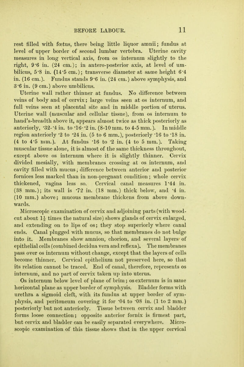 rest filled with foetiis, there being little liquor amnii; fundus at level of upper border of second lumbar vertebra. Uterine cavity measures in long vertical axis, from os internum slightly to the right, 9*6 in. (24 cm.); in antero-posterior axis, at level of um- bilicus, 5'8 in. (145 cm.); transverse diameter at same height 6*4 in. (16 cm.). Fundus stands 9*6 in. (24 cm.) above symphysis, and 3'6 in. (9 cm.) above umbilicus. Uterine wall rather thinner at fundus. No difference between veins of body and of cervix; large veins seen at os internum, and full veins seen at placental site and in middle portion of uterus. Uterine wall (muscular and cellular tissue), from os internum to hand's-breadth above it, appears almost twice as thick posteriorly as anteriorly, •32-'4 in. to '16-'2 in. (8-10 mm. to 4-5 mm.). In middle region anteriorly 2 to '24 in. (5 to 6 mm.), posteriorly 16 to 18 in. (4 to 4*5 mm.). At fundus '16 to 2 in. (4 to 5 mm.). Taking muscular tissue alone, it is almost of the same thickness throughout, except above os internum where it is slightly thinner. Cervix divided mesially, with membranes crossing at os internum, and cavity filled with mucus; difference between anterior and posterior fornices less marked than in non-pregnant condition ; Avhole cervix thickened, vagina less so. Cervical canal measures 144 in. (38 mm.); its wall is '72 in. (18 mm.) thick below, and 4 in, (10 mm,) above; mucous membrane thickens from above down- wards, Microscopic examination of cervix and adjoining parts (with wood- cut about 11 times the natural size) shows glands of cervix enlarged, and extending on to lips of os; they sto}) superiorly where canal ends. Canal plugged Avith mucus, so that membranes do not bulge into it. Membranes show amnion, chorion, and several layers of epithelial cells (combined decidua vera and reflexa). The membranes j)ass over os internum without change, except that the layers of cells become thinner. Cervical epithelium not preserved here, so that its relation cannot l)e traced. End of canal, therefore, represents os internum, and no part of cervix taken U]) into uterus. Os internum below level of plane of brim ; os externum is in same horizontal plane as upj)er border of symphysis. Bladder forms with urethra a sigmoid cleft, with its fundus at upper border of sym- jthysis, and ])eritoneum covering it for 04 to '08 in. (1 to 2 mm.) posteriorly but not anteriorly. Tissue between cervix and l)ladder forms loose connection; opposite anterior fornix is firmest part, but cervix and bladder can be easily separated everywhere. Micro- scopic examination of this tissue shows that in the upper cervical