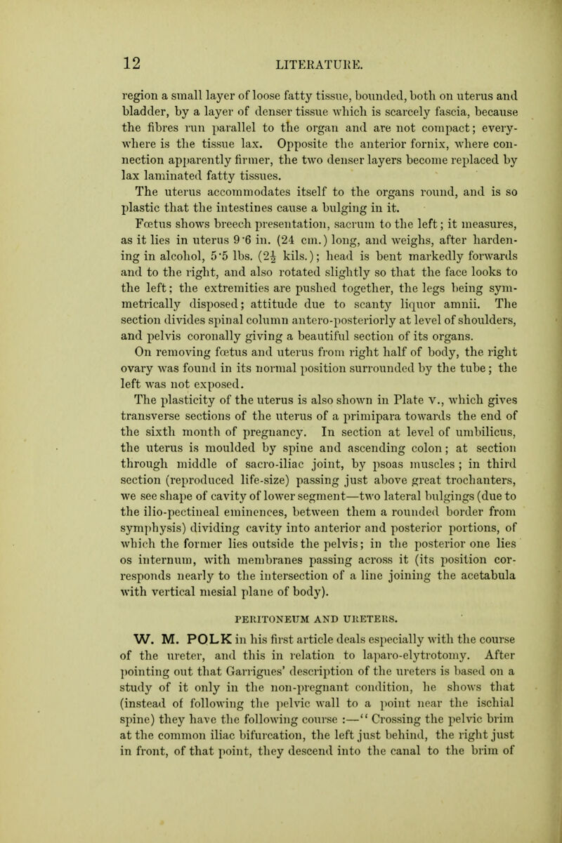 region a small layer of loose fatty tissue, bounded, both on uterus and bladder, by a layer of denser tissue which is scarcely fascia, because the fibres run parallel to the organ and are not compact; every- where is the tissue lax. Opposite the anterior fornix, where con- nection apparently firmer, the two denser layers become replaced by lax laminated fatty tissues. The uterus accommodates itself to the organs round, and is so plastic that the intestines cause a bulging in it. Foetus shows breech presentation, sacrum to the left; it measures, as it lies in uterus 9 '6 in. (24 cm.) long, and weighs, after harden- ing in alcohol, 5'5 lbs. (2^ kils.); head is bent markedly forwards and to the right, and also rotated slightly so that the face looks to the left; the extremities are pushed together, the legs being sym- metrically disposed; attitude due to scanty liquor amnii. The section divides spinal column antero-posteriorly at level of shoulders, and pelvis coronally giving a beautiful section of its organs. On removing fcetus and uterus from right half of body, the right ovary was found in its normal position surrounded by the tube; the left was not exposed. The plasticity of the uterus is also shown in Plate v., which gives transverse sections of the uterus of a primipara towards the end of the sixth month of pregnancy. In section at level of umbilicus, the uterus is moulded by spine and ascending colon; at section through middle of sacro-iliac joint, by psoas muscles ; in third section (reproduced life-size) passing just above great trochanters, we see shape of cavity of lower segment—two lateral bulgings (due to the ilio-pectineal eminences, between them a rounded border from symphysis) dividing cavity into anterior and posterior portions, of which the former lies outside the pelvis; in the posterior one lies OS internum, with membranes passing across it (its position cor- responds nearly to the intersection of a line joining the acetabula with vertical mesial plane of body). PERITONEUM AND UIIETEUS. W. M. POLK in his first article deals especially with the course of the ureter, and this in relation to laparo-elytrotomy. After ])ointing out that Garrigues' description of the ureters is based on a study of it only in the non-])regnant condition, he shows tliat (instead of following the pelvic wall to a ])oint near the ischial spine) they have the following course :— Crossing the pelvic brim at the common iliac bifurcation, the left just behind, the right just in front, of that point, they descend into the canal to the brim of