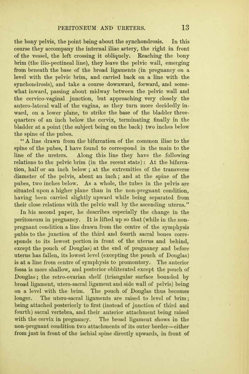 the bony pelvis, the point being about the synchondrosis. In this course they accompany the internal iliac artery, the right in front of the vessel, the left crossing it obliquely. Reaching the bony brim (the ilio-pectineal line), they leave the pelvic wall, emerging from beneath the base of the broad ligaments (in pregnancy on a level with the pelvic brim, and carried back on a line with the synchondrosis), and take a course downward, forward, and some- what inward, passing about midway between the pelvic wall and the cervico-vaginal junction, but approaching very closely the antero-lateral wall of the vagina, as they turn more decidedly in- ward, on a lower plane, to strike the base of the bladder three- quarters of an inch below the cervix, terminating finally in the bladder at a point (the subject being on the back) two inches below the spine of the pubes.  A line drawn from the bifurcation of the common iliac to the spine of the pubes, I have found to correspond in the main to the line of the ureters. Along this line they have the following relations to the pelvic brim (in the recent state): At the bifurca- tion, half or an inch below ; at the extremities of the transverse diameter of the pelvis, about an inch; and at the spine of the pubes, two inches below. As a whole, the tubes in the pelvis are situated upon a higher plane than in the non-pregnant condition, having been carried slightly upwartl while being separated from their close relations with the pelvic wall by the ascending uterus. In liis second paper, he describes especially the change in the peritoneum in pregnancy. It is lifted up so that (while in the non- pregnant condition a line drawn from the centre of the symphysis pubis to the junction of the third and fourth sacral bones corre- sponds to its lowest portion in front of the uterus and behind, except the pouch of Douglas) at the end of pregnancy and before uterus has fallen, its lowest level (excepting the pouch of Douglas) is at a line from centre of symphysis to promontory. The anterioi- fossa is more shallow, and posterior obliterated except the pouch of Douglas; the retro-ovarian shelf (triangular surface bounded by broad ligament, utero-sacral ligament and side wall of pelvis) being on a level with the brim. The pouch of Douglas thus becomes longer. The utero-sacral ligaments are raised to level of brim; being attached posteriorly to first (instead of junction of third and fourth) sacral vertebra, and their anterior attachment being raised with the cervix in pregnancy. The broad ligament shows in the non-pregnant condition two attachments of its outer border—either from just in front of the ischial spine directly upwards, in front of