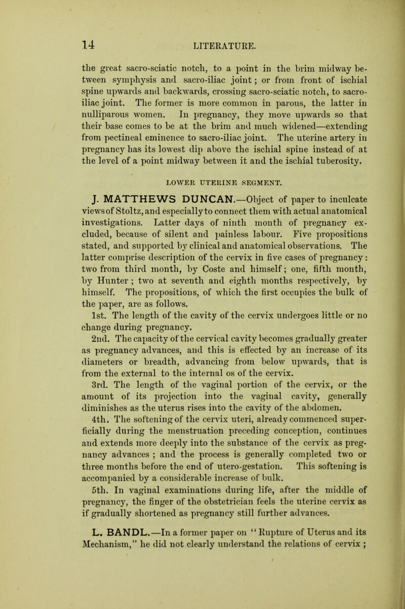 the great sacro-sciatic notch, to a point in the brim midway be- tween symphysis and sacro-iliac joint; or from front of ischial spine upwards and backwards, crossing sacro-sciatic notch, to sacro- iliac joint. The former is more common in parous, the latter in nulliparous women. In pregnancy, they move upwards so that their base comes to be at the brim and much widened—extending from pectineal eminence to sacro-iliac joint. The uterine artery in pregnancy has its lowest dip above the ischial spine instead of at the level of a point midway between it and the ischial tuberosity. LOWER UTERINE SEGMENT. J. MATTHEWS DUNCAN.—Object of paper to inculcate views of Stoltz, and especially to connect them with actual anatomical investigations. Latter days of ninth month of pregnancy ex- cluded, because of silent and painless labour. Five propositions stated, and supported by clinical and anatomical observations. The latter comprise description of the cervix in five cases of pregnancy : two from third month, by Coste and himself; one, fifth month, by Hunter ; two at seventh and eighth months respectively, by himself. The propositions, of which the first occupies the bulk of the paper, are as follows. 1st. The length of the cavity of the cervix undergoes little or no change during pregnancy. 2nd. The capacity of the cervical cavity becomes gradually greater as pregnancy advances, and this is effected by an increase of its diameters or breadth, advancing from below upwards, that is from the external to the internal os of the cervix. 3rd. The length of the vaginal portion of the cervix, or the amount of its projection into the vaginal cavity, generally diminishes as the uterus rises into the cavity of the abdomen. 4th. The softening of the cervix uteri, already commenced super- ficially during the menstruation preceding conception, continues and extends more deeply into the substance of the cervix as preg- nancy advances ; and the process is generally completed two or three months before the end of utero-gestation. This softening is accompanied by a considerable increase of bulk. 5th. In vaginal examinations during life, after the middle of pregnancy, the finger of the obstetrician feels the uterine cervix as if gradually shortened as pregnancy still further advances. L. BANDL.—In a former paper on ''Rupture of Uterus and its Mechanism, he did not clearly understand the relations of cervix ;