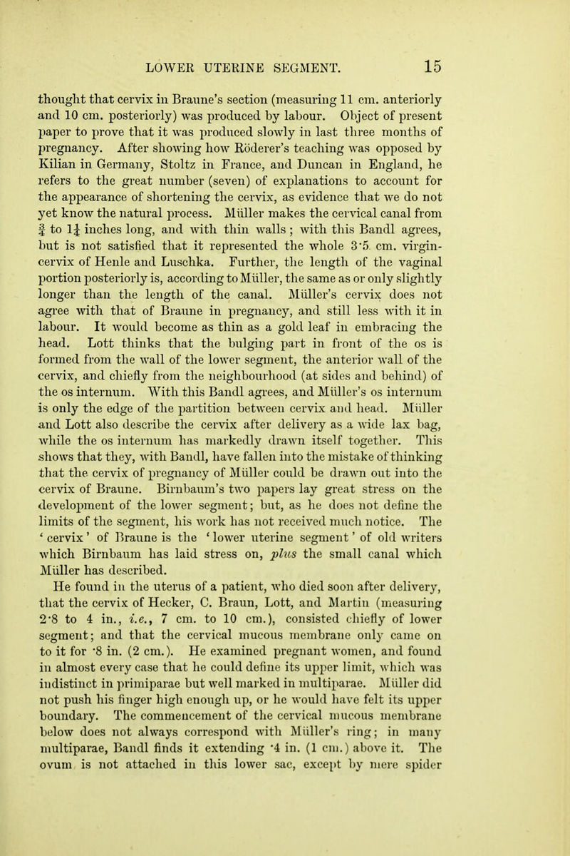 thought that cervix in Braune's section (measuring 11 cm. anteriorly and 10 cm. posteriorly) was produced by labour. Object of present paper to prove that it was produced slowly in last three months of pregnancy. After shoAving how Roderer's teaching was opposed by Kilian in Germany, Stoltz in France, and Duncan in England, he refers to the great number (seven) of explanations to account for the appearance of shortening the cervix, as evidence that we do not yet know the natural process. Miiller makes the cervical canal from f to 1^ inches long, and with thin walls ; with this Bandl agrees, but is not satisfied that it represented the whole 35 cm. virgin- cervix of Henle and Luschka. Further, the length of the vaginal portion posteriorly is, according to Miiller, the same as or only slightly longer than the length of the canal. JMiiller's cervix does not agree with that of Braune in pregnancy, and still less with it in labour. It would become as thin as a gold leaf in embracing the head. Lott thinks that the bulging part in front of the os is formed from the wall of the lower segment, the anterior wall of the cervix, and chiefly from the neighbourhood (at sides and behind) of the OS internum. With this Bandl agrees, and Miiller's os internum is only the edge of the partition between cervix and head, Miiller and Lott also describe the cervix after delivery as a wide lax bag, while the os internum has markedly drawn itself together. This shows that they, with Bandl, have fallen into the mistake of thinking that the cervix of pregnancy of Miiller could be drawn out into the cervix of Braune. Birnbaum's two papers lay great stress on the development of the lower segment; but, as he does not define the limits of the segment, his work has not received much notice. The ' cervix ' of I'raune is the * lower uterine segment' of old writers which Birnbaum has laid stress on, plus the small canal which Miiller has described. He found in the uterus of a patient, who died soon after delivery, that the cervix of Hecker, C. Braun, Lott, and Martin (measuring 2*8 to 4 in., Ic, 7 cm. to 10 cm.), consisted chiefly of lower segment; and that the cervical mucous membrane only came on to it for in. (2 cm.). He examined pregnant women, and found in almost every case that he could define its upper limit, which was indistinct in primiparae but well marked in multiparae. Miiller did not push his finger high enough up, or he would have felt its upper boundary. The commencement of the cervical mucous membrane below does not always correspond with ]\Iiiller's ring; in many multiparae, Bandl finds it extending 4 in. (1 cm.) above it. The ovum is not attached in this lower sac, except by mere spider