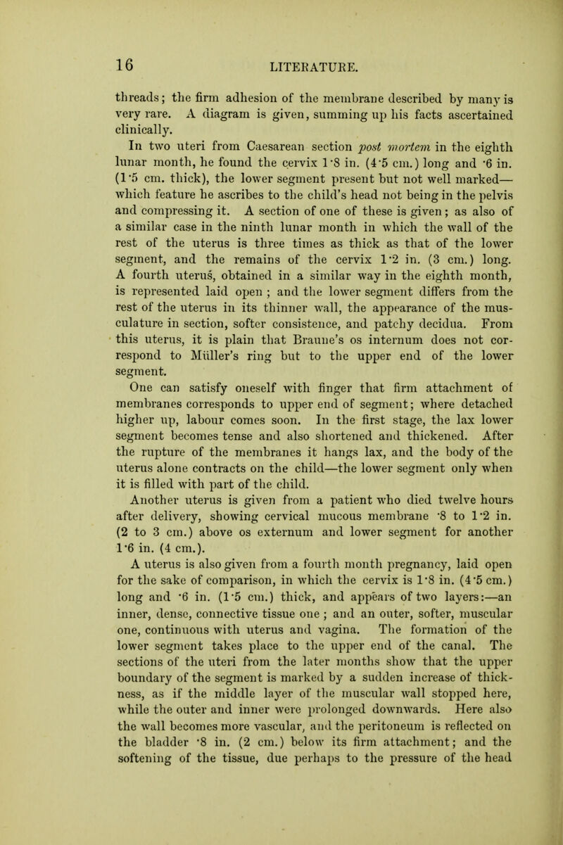 threads; the firm adhesion of the membrane described by many is very rare. A diagram is given, summing up his facts ascertained clinically. In two uteri from Caesarean section post mortem in the eighth lunar month, he found the cervix 1-8 in. (4*5 cm.) long and '6 in. (1'5 cm. thick), the lower segment present but not well marked— which feature he ascribes to the child's head not being in the pelvis and compressing it. A section of one of these is given; as also of a similar case in the ninth lunar month in which the wall of the rest of the uterus is three times as thick as that of the lower segment, and the remains of the cervix 1*2 in. (3 cm.) long, A fourth uterus, obtained in a similar way in the eighth month, is represented laid open ; and the lower segment differs from the rest of the uterus in its thinner wall, the appearance of the mus- culature in section, softer consistence, and patchy decidua. From this uterus, it is plain that Braune's os internum does not cor- respond to Miiller's ring but to the upper end of the lower segment. One can satisfy oneself with finger that firm attachment of membranes corresponds to upper end of segment; where detached higher up, labour comes soon. In the first stage, the lax lower segment becomes tense and also shortened and thickened. After the rupture of the membranes it hangs lax, and the body of the uterus alone contracts on the child—the lower segment only when it is filled with part of the child. Another uterus is given from a patient who died twelve hours after delivery, showing cervical mucous membrane 8 to 1'2 in, (2 to 3 cm.) above os externum and lower segment for another 1*6 in. (4 cm.). A uterus is also given from a fourth month pregnancy, laid open for the sake of comparison, in which the cervix is 1*8 in. (4'5 cm.) long and 6 in. (1*5 cm.) thick, and appears of two layers:—an inner, dense, connective tissue one ; and an outer, softer, muscular one, continuous with uterus and vagina. Tlie formation of the lower segment takes place to the upper end of the canal. The sections of the uteri from the later months show that the upper boundary of the segment is marked by a sudden increase of thick- ness, as if the middle layer of tlie muscular wall stopped here, while the outer and inner were prolonged downwards. Here also the wall becomes more vascular, and the peritoneum is reflected on the bladder 8 in. (2 cm.) below its firm attachment; and the softening of the tissue, due perhaps to the pressure of the head