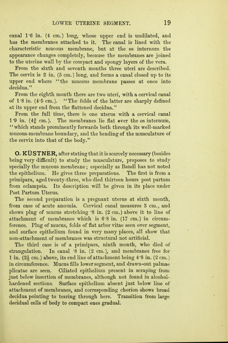 ■canal 16 in. (4 cm.) long, whose upper end is undilated, and has the membranes attached to it. The canal is lined with the characteristic mucous membrane, but at the os internum the appearance changes completely, because the membranes are joined to the uterine wall by the compact and spongy layers of the vera. From the sixth and seventh months three uteri are described. The cervix is 2 in. (5 cm.) long, and forms a canal closed up to its upper end where the mucous membrane passes at once into decidua. From the eighth month there are two uteri, with a cervical canal of 1*8 in. (4*5 cm.). The folds of the latter are sharply defined at its upper end from the flattened decidua. From the full time, there is one uterus with a cervical canal 1 '9 in. (4| cm.). The membranes lie flat ©ver the os internum, which stands prominently forwards both through its well-marked mucous-membrane boundary, and the bending of the musculature of the cervix into that of the body. O. KUSTNER, after stating that it is scarcely necessary (besides being very difficult) to study the nmsculature, proposes to study specially the mucous membrane; especially as Bandl has not noted the epithelium. He gives three preparations. The first is from a primipara, aged twenty-three, who died thirteen hours post partum from eclampsia. Its description will be given in its place under Post Partum Uterus. The second preparation is a pregnant uterus at sixth month, from case of acute ancemia. Cervical canal measures 3 cm., and shows plug of mucus stretching 8 in. (2 cm.) above it to line of attachment of membranes which is 6'8 in. (17 cm.) in circum- ference. Plug of mucus, folds of flat arbor vitae seen over segment, and surface epithelium found in very many places, all show that non-attachment of membranes was structural not artificial. The third case is of a primipara, ninth month, who died of strangulation. In canal '8 in. (2 cm.), and membranes free for 1 in. (2^ cm.) above, its end line of attachment being 4*8 in. (2 cm.) in circumference. Mucus fills lower segment, and drawn-out palmae plicatae are seen. Ciliated epithelium present in scraping from just below insertion of membranes, although not found in alcohol- hardened sections. Surface epithelium absent just below line of attachment of membranes, and corresponding chorion shows broad decidua pointing to tearing through here. Transition from large decidual cells of body to compact ones gradual.