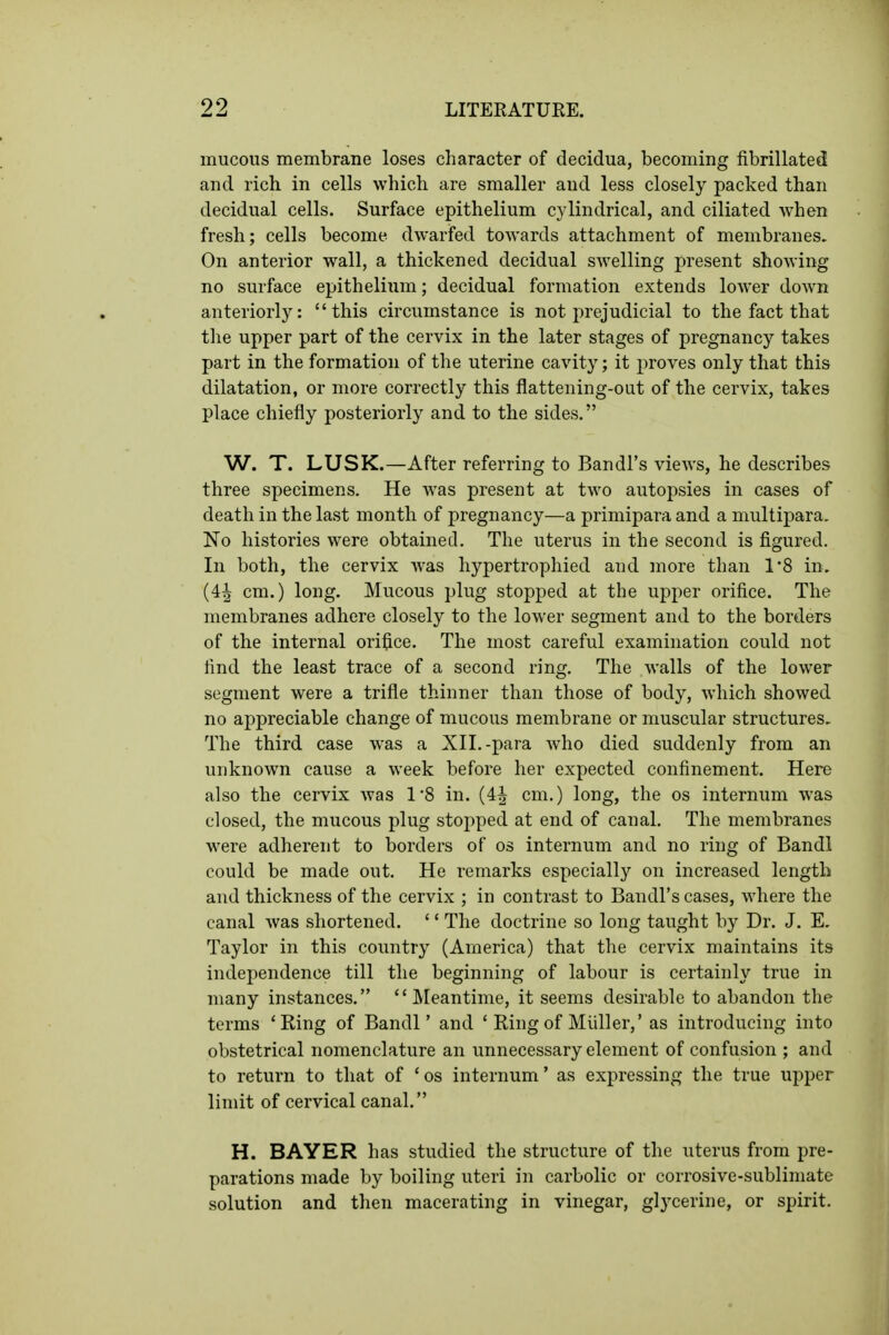 mucous membrane loses character of decidua, becoming fibrillated and rich in cells which are smaller and less closely packed than decidual cells. Surface epithelium cylindrical, and ciliated when fresh; cells become dwarfed towards attachment of membranes. On anterior wall, a thickened decidual swelling present showing no surface epithelium; decidual formation extends lower down anteriorly: this circumstance is not prejudicial to the fact that tlie upper part of the cervix in the later stages of pregnancy takes part in the formation of the uterine cavity; it proves only that this dilatation, or more correctly this flattening-out of the cervix, takes place chiefly posteriorly and to the sides. W. T. LUSK.—After referring to Bandl's views, he describes three specimens. He was present at two autopsies in cases of death in the last month of pregnancy—a primipara and a multipara. No histories were obtained. The uterus in the second is figured. In both, the cervix was hypertrophied and more than 1'8 in. (4^ cm.) long. Mucous plug stopped at the upper orifice. The membranes adhere closely to the lower segment and to the borders of the internal orifice. The most careful examination could not find the least trace of a second ring. The walls of the lower segment were a trifle thinner than those of body, which showed no appreciable change of mucous membrane or muscular structures. The third case was a XII.-para who died suddenly from an unknown cause a week before her expected confinement. Here also the cervix was 1'8 in. (4J cm.) long, the os internum was closed, the mucous plug stopped at end of canal. The membranes were adherent to borders of os internum and no ring of Bandl could be made out. He remarks especially on increased length and thickness of the cervix ; in contrast to Bandl's cases, where the canal Avas shortened. '' The doctrine so long taught by Dr. J. E. Taylor in this country (America) that the cervix maintains its indejjendence till the beginning of labour is certainly true in many instances. Meantime, it seems desirable to abandon the terms 'Ring of Bandl' and ' Ring of Midler,' as introducing into obstetrical nomenclature an unnecessary element of confusion ; and to return to that of 'os internum' as expressing the true upper limit of cervical canal. H. BAYER has studied the structure of the uterus from pre- parations made by boiling uteri in carbolic or corrosive-sublimate solution and then macerating in vinegar, glycerine, or spirit.