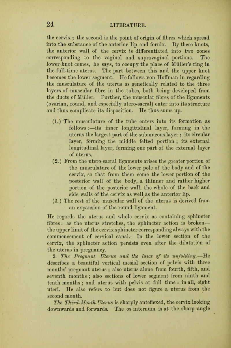 the cervix ; the second is the point of origin of iibres which spread into the substance of the anterior lip and fornix. By these knots, the anterior wall of the cervix is differentiated into two zones corresponding to the vaginal and supravaginal portions. The lower knot comes, he says, to occupy the place of Miiller's ring in the full-time aterus. The part between this and the upper knot becomes the lower segment. He follows von Hoffman in regarding the musculature of the uterus as genetically related to the three layers of muscular fibre in the tubes, both being developed from the ducts of Miiller. Further, the muscular fibres of the ligaments (ovarian, round, and especially utero-sacral) enter into its structure and thus complicate its disposition. He thus sums up. (1.) Tlie musculature of the tube enters into its formation as follows :—its inner longitudinal layer, forming in the uterus the largest part of the submucous layer ; its circular layer, forming the middle felted portion ; its external longitudinal layer, forming one part of the external layer of uterus. (2.) From the utero-sacral ligaments arises the greater portion of the musculature of the lower pole of the body and of the cervix, so that from them come the lower portion of the posterior wall of the body, a thinner and rather higher portion of the posterior wall, the whole of the back and side walls of the cervix as well^as the anterior lip. (3.) The rest of the muscular wall of the uterus is derived from an expansion of the round ligament. He regards the uterus and whole cervix as containing sphincter fibres : as the uterus stretches, the sphincter action is broken— the upper limit of the cervix sphincter corresponding always with the commencement of cervical canal. In tlie lower section of tlie cervix, the sphincter action persists even after the dilatation of the uterus in pregnancy. 2. The Pregnant Uterus and the laws of its unfolding.—He describes a beautiful vertical mesial section of pelvis with three months' pregnant uterus ; also uterus alone from fourth, fifth, and seventh months ; also sections of lower segment from ninth and tenth months ; and uterus with pelvis at full time : in all, eiglit uteri. He also refers to but does not figure a uterus from the second month. The Third-Month Uterus is sharply anteflexed, the cervix looking downwards and forwards. The os internum is at the sharp angle