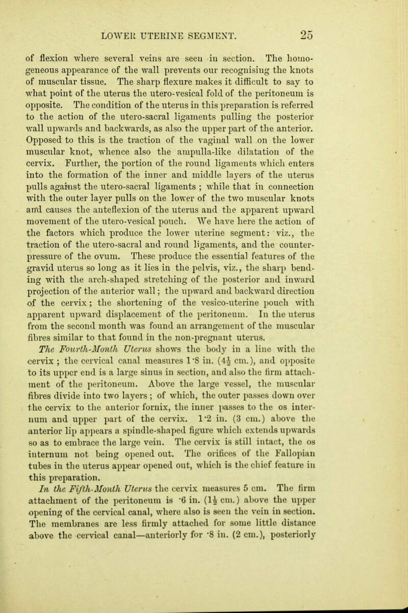 of flexion where several veins are seen in section. The homo- geneous appearance of the wall prevents our recognising the knots of muscular tissue. The sharp flexure makes it difficult to say to what point of the uterus the utero-vesical fold of the peritoneum is opposite. The condition of the uterus in this preparation is referred to the action of the utero-sacral ligaments palling the posterior v;all upwards and backwards, as also the upper part of the anterior. Opposed to this is the traction of the vaginal wall on the lower muscular knot, whence also the ampulla-like dilatation of the cervix. Further, the portion of the round ligaments which enters into the formation of the inner and middle layers of the uterus pulls agaiiist the utero-sacral ligaments ; while that in connection with the outer layer pulls on the lower of the two muscular knots and causes the anteflexion of the uterus and the apparent upward movement of the utero-vesical pouch. We have here the action of the factors which produce the lower uterine segment: viz., the traction of the utero-sacral and round ligaments, and the counter- pressure of the ovum. These produce the essential features of the gravid uterus so long as it lies in the pelvis, viz,, the sharp bend- ing with the arch-shaped stretching of the posterior and inward projection of the anterior Avail; the upward and backward direction of the cervix ; the shortening of the vesico-uterine pouch with apparent upward displacement of the peritoneum. In the uterus from the second month was found an arrangement of the muscular fibres similar to that found in the non-pregnant uterus. The Fourth-Month Uterus shows the body in a line with the cervix ; the cervical canal measures 1*8 in, (4^ cm.), and opposite to its upper end is a large sinus in section, and also tlie firm attach- ment of the peritoneum. Above the large vessel, the muscular fibres divide into two layers ; of which, the outer passes down over the cervix to the anterior fornix, the inner passes to the os inter- num and upper part of the cervix. 1'2 in. (3 cm.) above the anterior lip ap])ears a spindle-shaped figure which extends upwards so as to embrace the large vein. The cervix is still intact, the os internum not being opened out. The orifices of the Fallopian tubes in the uterus appear opened out, which is the chief feature in this preparation. In the Fifth-Month Uterus the cervix measures 5 cm. The firm attachment of the peritoneum is '6 in. (U cm.) above the upper opening of the cervical canal, where also is seen the vein in section. The membranes are less firmly attached for some little distance above the cervical canal—anteriorly for '8 in, (2 cm,), posteriorly