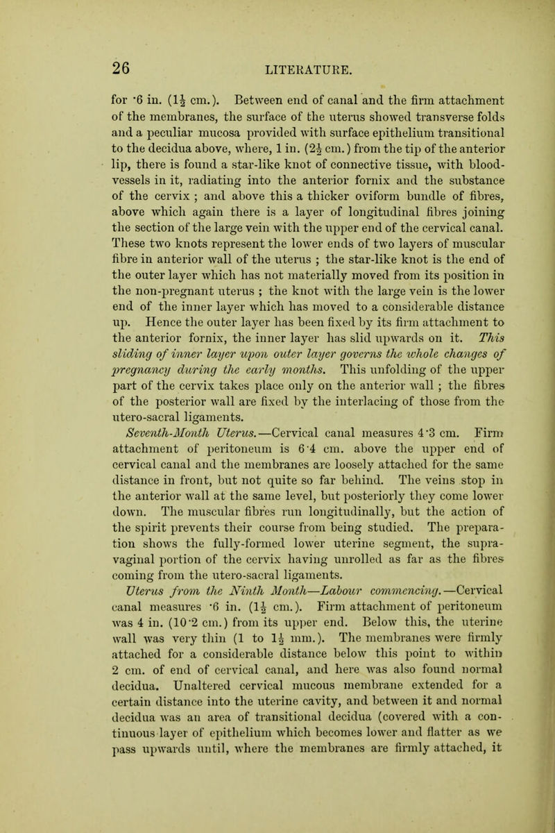 for 6 in. (1| cm.). Between end of canal and the firm attachment of the membranes, the surface of the uterus showed transverse folds and a peculiar mucosa provided with surface epithelium transitional to the decidua above, where, 1 in. (2^ cm.) from the tip of the anterior lip, there is found a star-like knot of connective tissue, with blood- vessels in it, radiating into the anterior fornix and the substance of the cervix ; and above this a thicker oviform bundle of fibres, above which again there is a layer of longitudinal fibres joining the section of the large vein with the upper end of the cervical canal. These two knots represent the lower ends of two layers of muscular fibre in anterior wall of the uterus ; the star-like knot is the end of the outer layer which has not materially moved from its position in the non-j^regnant uterus ; the knot with the large vein is the lower end of the inner layer which has moved to a considerable distance up. Hence the outer layer has been fixed by its firm attachment to the anterior fornix, the inner layer has slid upwards on it. This sliding of inner layer tqwn outer layer governs the tvhole changes of pregnancy during the early months. This unfolding of the upper part of the cervix takes place only on the anterior wall ; the fibres of the posterior wall are fixed by the interlacing of those from the utero-sacral ligaments. Seventh-Month Uterus.—Cervical canal measures 4*3 cm. Firm attachment of peritoneum is 6'4 cm. above the upper end of cervical canal and the membranes are loosely attached for the same distance in front, but not quite so far behind. The veins stop in the anterior wall at the same level, but posteriorly they come lower down. The muscular fibres run longitudinally, but the action of the spirit prevents their course from being studied. The prepara- tion shows the fully-formed lower uterine segment, the supra- vaginal portion of the cervix having unrolled as far as the fibres coming from the utero-sacral ligaments. Uterus from the Ninth Month—Labour commencing.—Cervical canal measures '6 in. (1| cm.). Firm attachment of peritoneum was 4 in. (10-2 cm.) from its upper end. Below this, the uterine wall was very tliin (1 to 1^ mm,). The membranes were firmly attached for a considerable distance below this point to within 2 cm. of end of cervical canal, and here was also found normal decidua. Unaltered cervical mucous membrane extended for a certain distance into the uterine cavity, and between it and normal decidua was an area of transitional decidua (covered with a con- tinuous layer of epithelium which becomes lower and flatter as we pass upwards until, where the membranes are firmly attached, it