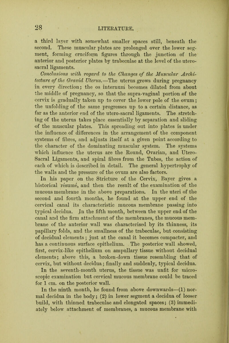 a third layer witli somewhat smaller spaces still, beneath the second. These muscular plates are prolonged over the lower seg- ment, forming cruciform figures through the junction of the anterior and posterior plates by trabeculae at the level of the utero- sacral ligaments. Conclusions with regard to the Changes of the Muscular Archi- tectitre of the Gravid Uterus.—The uterus grows during pregnancy in every direction; the os internuni becomes dilated from about the middle of pregnancy, so that the supra-vaginal portion of the cervix is gradually taken up to cover the lower pole of the ovum; the unfolding of the same progresses up to a certain distance, as far as the anterior end of the utero-sacral ligaments. The stretch- ing of the uterus takes place essentially by separation and sliding of the muscular plates. This spreading out into plates is under the influence of differences in the arrangement of the component systems of fibres, and adjusts itself at a given point according to the character of the dominating muscular system. The systems which influence the uterus are the Round, Ovarian, and Utero- Sacral Ligaments, and spiral fibres from the Tubes, the action of each of which is described in detail. The general hypertrophy of the walls and the pressure of the ovum are also factors. In his paper on the Stricture of the Cervix, Bayer gives a historical resume, and then the result of the examination of the mucous membrane in the above preparations. In the uteri of the second and fourth months, he found at the upper end of the cervical canal its characteristic mucous membrane passing into typical decidua. In the fifth month, between the upper end of the canal and the firm attachment of the membranes, the mucous mem- brane of the anterior wall was characterised by its thinness, its papillary folds, and the smallness of the trabeculae, but consisting of decidual elements ; just at the canal it becomes compacter, and has a continuous surface epithelium. The posterior wall showed, first, cervix-like epithelium on ampullar}'^ tissue without decidual elements; above this, a broken-down tissue resembling that of cervix, but without decidua; finally and suddenly, typical decidua. In the seventh-month uterus, the tissue was unfit for micro- scopic examination but cervical mucous membrane could be traced for 1 cm. on the posterior wall. In the ninth month, he found from above downwards—(1) nor- mal decidua in the body; (2) in lower segment a decidua of looser build, with thinned trabeculae and elongated spaces; (3) immedi- ately below attachment of membranes, a mucous membrane with