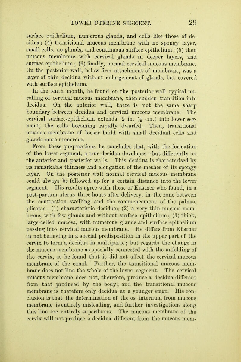 surface epithelium, numerous glands, and cells like those of de- cidua; (4) transitional mucous membrane with no spongy layer, small cells, no glands, and continuous surface epithelium; (5) then mucous membrane with cervical glands in deeper layers, and surface epithelium; (6) finally, normal cervical mucous membrane. On the posterior wall, below firm attachment of membrane, was a layer of thin decidua without enlargement of glands, but covered with surface epithelium. In the tenth month, he found on the posterior wall typical un- rolling of cervical mucous membrane, then sudden transition into decidua. On the anterior wall, there is not the same sharp boundary between decidua and cervical mucous membrane. The cervical surface-epithelium extends 2 in. cm.) into lower seg- ment, the cells becoming rapidly dwarfed. Then, transitional mucous membrane of looser build with small decidual cells and glands more numerous. From these preparations he concludes that, with the formation of the lower segment, a true decidua developes—but differently on the anterior and posterior walls. This decidua is characterised by its remarkable thinness and elongation of the meshes of its spongy layer. On the posterior wall normal cervical mucous membrane could always be followed up for a certain distance into the lower segment. His results agree with those of Klistner who found, in a post-partum uterus three hours after delivery, in the zone between the contraction swelling and the commencement of the palmae plicatae—(1) characteristic decidua; (2) a very thin mucous mem- brane, with few glands and without surface epithelium; (3) thick, large-celled mucosa, with numerous glands and surface-epithelium passing into cervical mucous membrane. He differs from Klistner in not believing in a special predisposition in the upper part of the cervix to form a decidua in multiparae; but regards the change in the mucous membrane as specially connected with the unfolding of the cervix, as he found that it did not affect the cervical mucous membrane of the canal. Further, the transitional mucous mem- brane does not line the whole of the lower segment. The cervical mucous membrane does not, therefore, produce a decidua different from that produced by the body; and the transitional mucous membrane is therefore only decidua at a younger stage. His con- clusion is that the determination of the os internum from mucous membrane is entirely misleading, and farther investigations along this line are entirely superfluous. The mucous membrane of the cervix will not produce a decidua different from the mucous mem-