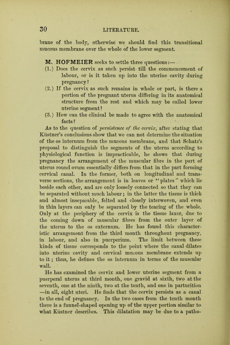 brane of the body, otherwise we should find this transitional mucous membrane over the whole of the lower segment. M. HOFMEIER seeks to settle three questions:— (1.) Does the cervix as such persist till the commencement of labour, or is it taken up into the uterine cavity during pregnancy ? (2.) If the cervix as such remains in whole or part, is there a portion of the pregnant uterus differing in its anatomical structure from the rest and which may be called lower uterine segment ? (3.) How can the clinical be made to agree with the anatomical facts? As to the question of persistence of the cervix, after stating that Kiistner's conclusions show that we can not determine the situation of the OS internum from the mucous membrane, and that Schatz's proposal to distinguish the segments of the uterus according to physiological function is impracticable, he shows that during pregnancy the arrangement of the muscular libre in the part of uterus round ovum essentially diff'ers from that in the part forming cervical canal. In the former, both on longitudinal and trans- verse sections, the arrangement is in leaves or plates which lie beside each other, and are only loosely connected so that they can be separated without much labour; in the latter the tissue is thick and almost inseparable, felted and closely interwoven, and even in thin layers can only be separated by the tearing of the whole. Only at the periphery of the cervix is the tissue laxer, due to the coming down of muscular fibres from the outer layer of the uterus to the os externum. He has found this character- istic arrangement from the third month throughout pregnancy, in labour, and also in puerperium. The limit between these kinds of tissue corresponds to the point where the canal dilates into uterine cavity and cervical mucous membrane extends up to it; thus, he defines the os internum in terms of the muscular wall. He has examined the cervix and lower uterine segment from a puerperal uterus at third month, one gravid at sixth, two at the seventh, one at the ninth, two at the tenth, and one in parturition —in all, eight uteri. He finds that the cervix persists as a canal to the end of pregnancy. In the two cases from the tenth month there is a funnel-shaped opening up of the upjier portion similar to what Kiistner descril)es. This dilatation may be due to a patho-