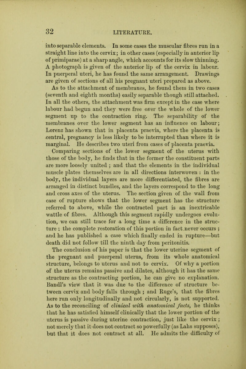 into separable elements. In some cases the muscular fibres run in a straight line into the cervix; in other cases (especially in anterior lip of primiparae) at a sharp angle, which accounts for its slow thinning. A photograph is given of the anterior lip of the cervix in labour. In puerperal uteri, he has found the same arrangement. Drawings are given of sections of all his pregnant uteri prepared as above. As to the attachment of membranes, he found them in two cases (seventh and eighth months) easily separable though still attached. In all the others, the attachment Avas firm except in the case where labour had begun and they were free over the whole of the lower segment up to the contraction ring. The separability of the membranes over the lower segment has an influence on labour; Lorenz has shown that in placenta praevia, where the placenta is .central, pregnancy is less likely to be interrupted than where it is marginal. He describes two uteri from cases of placenta praevia. Comparing sections of the lower segment of the uterus with those of the body, he finds that in the former the constituent parts are more loosely united ; and that the elements in the individual muscle plates themselves are in all directions interwoven : in the body, the individual layers are more differentiated, the fibres are arranged in distinct bundles, and the layers correspond to the long and cross axes of the uterus. The section given of the wall from case of rupture shows that the lower segment has the structure referred to above, while the contracted part is an inextricable wattle of fibres. Although this segment rapidly undergoes evolu- tion, we can still trace for a long time a diff'erence in the struc- ture ; the complete restoration of this portion in fact.never occurs ; and he has published a case which finally ended in rupture—but death did not follow till the ninth day from peritonitis. The conclusion of his paper is that the lower uterine segment of the pregnant and puerperal uterus, from its whole anatomical structure, belongs to uterus and not to cervix. Of why a portion of the uterus remains passive and dilates, although it has the same structure as the contracting portion, he can give no explanation. Bandl's view that it was due to the difi'erence of structure be- tween cervix and body falls through ; and Kuge's, that the fibres here run only longitudinally and not circularly, is not supported. As to the reconciling of clinical with anatomical facts, he thinks that he has satisfied himself clinically that the lower portion of the uterus is passive during uterine contraction, just like the cervix ; not merely that it does not contract so powerfully (as Lahs supposes), but that it does not contract at all. He admits the difficulty of