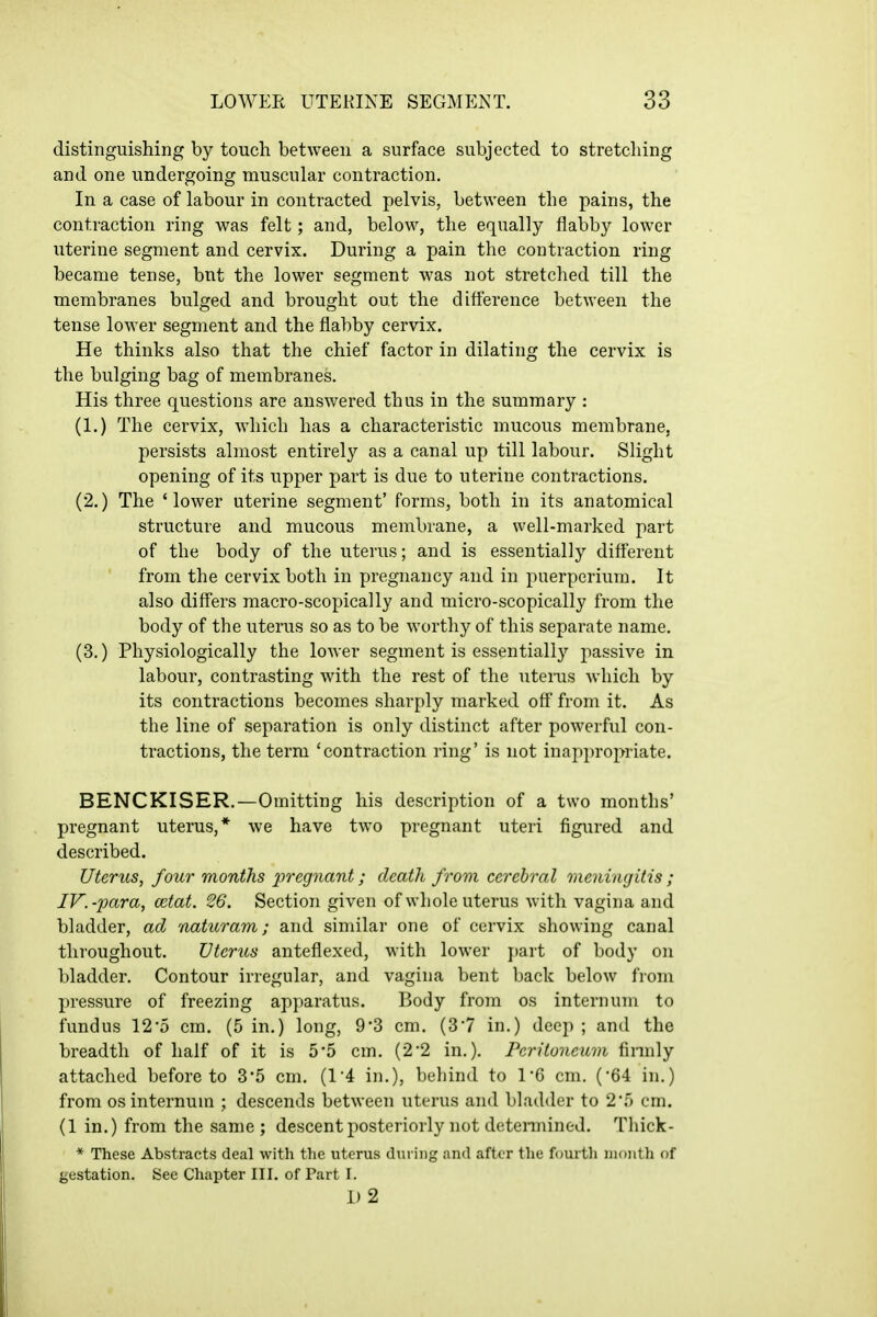 distinguishing by touch between a surface subjected to stretching and one undergoing muscular contraction. In a case of labour in contracted pelvis, between the pains, the contraction ring was felt; and, below, the equally flabby lower uterine segment and cervix. During a pain the contraction ring became tense, but the lower segment was not stretched till the membranes bulged and brought out the difference between the tense lower segment and the flabby cervix. He thinks also that the chief factor in dilating the cervix is the bulging bag of membranes. His three questions are answered thus in the summary : (1.) The cervix, which has a characteristic mucous membrane, persists almost entirely as a canal up till labour. Slight opening of its upper part is due to uterine contractions. (2.) The 'lower uterine segment' forms, both in its anatomical structure and mucous membrane, a well-marked part of the body of the uterus; and is essentially different from the cervix both in pregnancy and in puerpcrium. It also differs macro-scopically and micro-scopically from the body of the uterus so as to be worthy of this separate name. (3.) Physiologically the lower segment is essentially passive in labour, contrasting with the rest of the uteras which by its contractions becomes sharply marked off from it. As the line of separation is only distinct after powerful con- tractions, the term 'contraction ring' is not inappropriate. BENCKISER.—Omitting his description of a two months' pregnant uterus,* we have two pregnant uteri figured and described. Uterus, four months pregnant; death from cerebral meningitis; IV.-para, mtat. 26. Section given of whole uterus with vagina and bladder, ad 'oaturam; and similar one of cervix showing canal throughout. Uterus anteflexed, with lower part of body on bladder. Contour irregular, and vagina bent back below from pressure of freezing apparatus. Body from os internum to fundus 12-5 cm. (5 in.) long, 9'3 cm. (37 in.) deep ; and the breadth of half of it is 5*5 cm. (2*2 in.). Peritoneum finnly attached before to 3*5 cm, (1*4 in.), behind to 16 cm. (•64 in,) from OS internum ; descends between uterus and bladder to 25 cm. (1 in,) from the same; descent posteriorly not detennined. Thick- * These Abstracts deal with the uterus during and after the fourth month of gestation. See Chapter III. of Part I. 1)2