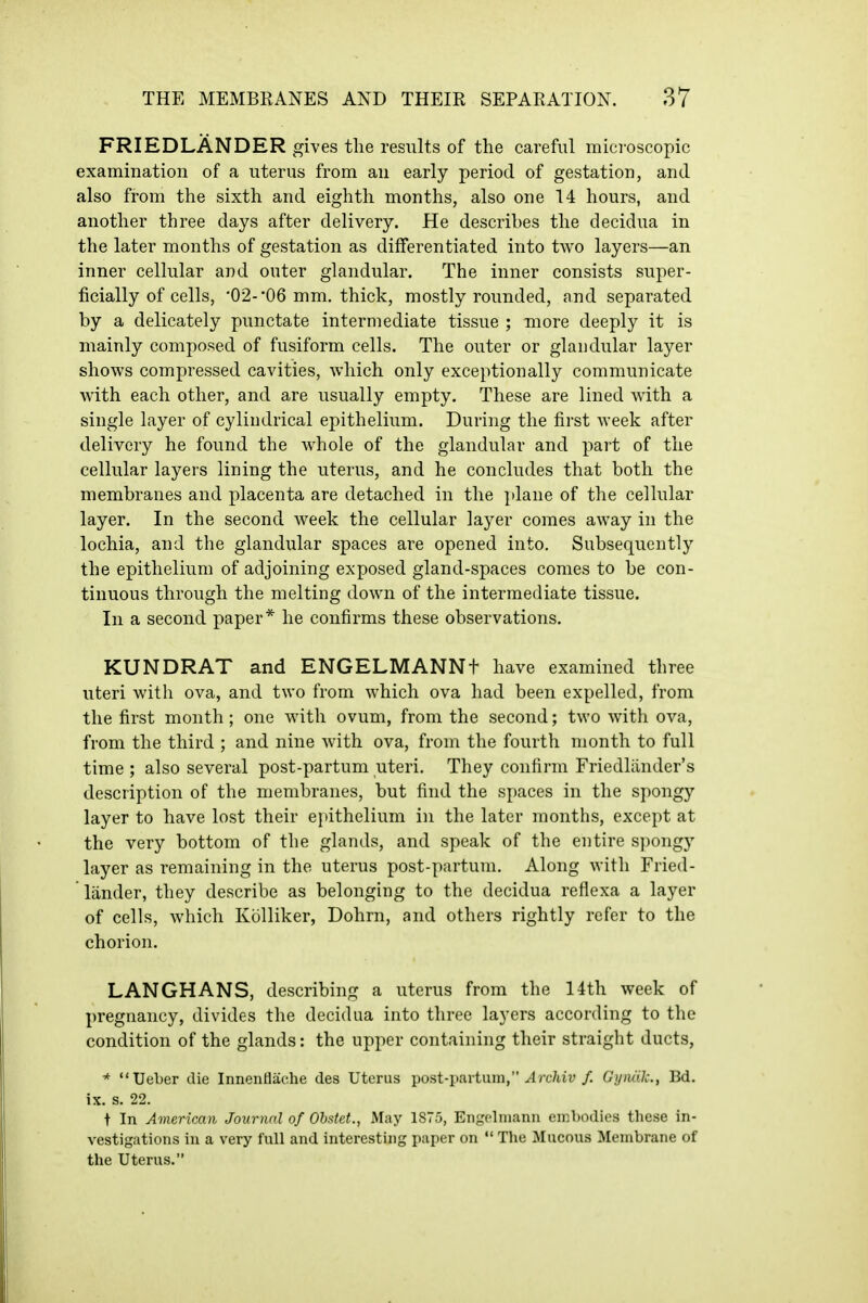 FRIEDLANDER gives the results of the careful mici-oscopic examination of a uterus from an early period of gestation, and also from the sixth and eighth months, also one 14 hours, and another three days after delivery. He describes the decidua in the later months of gestation as differentiated into two layers—an inner cellular and outer glandular. The inner consists super- ficially of cells, •02- '06 mm, thick, mostly rounded, and separated by a delicately punctate intermediate tissue ; more deeply it is mainly composed of fusiform cells. The outer or glandular layer shows compressed cavities, which only exceptionally communicate with each other, and are usually empty. These are lined yvith a single layer of cylindrical epithelium. During the first week after delivery he found the whole of the glandular and part of the cellular layers lining the uterus, and he concludes that both the membranes and placenta are detached in the jdane of the cellular layer. In the second Aveek the cellular layer comes away in the lochia, and the glandular spaces are opened into. Subsequently the epithelium of adjoining exposed gland-spaces comes to be con- tinuous through the melting down of the intermediate tissue. In a second paper* he confirms these observations. KUNDRAT and ENGELMANNt have examined three uteri with ova, and two from which ova had been expelled, from the first month; one with ovum, from the second; two with ova, from the third ; and nine with ova, from the fourth month to full time ; also several post-partum uteri. They confirm Friedlander's description of the membranes, but find the spaces in the spongy layer to have lost their epithelium in the later months, except at the very bottom of the glands, and speak of the entire spongy layer as remaining in the uterus post-partum. Along with Fried- lander, they describe as belonging to the decidua reflexa a layer of cells, which Kolliker, Dohrn, and others rightly refer to the chorion. LANGHANS, describing a uterus from the 14th week of pregnancy, divides the decidua into three layers according to the condition of the glands: the upper containing their straight ducts, * Ueber die Innentlache des Uterus post-partum, ^Irc/av/. Gymilc, Bd. ix. s. 22. t In American Journal of Ohstet., May 1875, Engolniann einbodios these in- vestigations in a very full and interesting paper on  The Mucous Membrane of the Uterus.