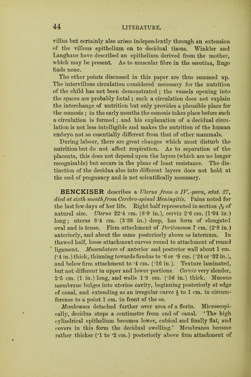 villus but certainly also arises independently through an extension of the villous epithelium on to decidual tissue. Winkler and Langhans have described an epithelium derived from the mother, which may be present. As to muscular fibre in the serotina, Ruge finds none. The other points discussed in this paper are thus summed up. The intervillous circulation considered necessary for the nutrition of the child has not been demonstrated ; the vessels opening into the spaces are probably foetal; such a circulation does not explain the interchange of nutrition but only provides a plausible place for the osmosis ; in the early months the osmosis takes place before such a circulation is formed ; and his explanation of a decidual circu- lation is not less intelligible and makes the nutrition of the human embryo not so essentially different from that of other mammals. During labour, there are great changes which must disturb the nutrition but do not aff'ect respiration. As to separation of the placenta, this does not depend upon the layers (which are no longer recognisable) but occurs in the plane of least resistance. The dis- tinction of the decidua also into diflerent layers does not hold at the end of pregnancy and is not scientifically necessary. BENCKISER describes a Uterus from a IV.-para, cetat. 27^ died at sixth month from Cerebrospinal Meningitis. Pains noted for the last few days of her life. Right half represented in section of natural size. Uterus 22'4 cm. (8*9 in.), cervix 2*6 cm. (1*04 in.) long; uterus 8*4 cm. (3'36 in.) deep, has form of elongated oval and is tense. Firm attachment of Peritoneum 7 cm. (2*8 in.) anteriorly, and about the same posteriorly above os internum. In thawed half, loose attachment curves round to attachment of round ligament. Musculature of anterior and posterior wall about 1 cm. (•4 in.) thick, thinning towards fundus to 6 or '8 cm. ('24 or'32 in.), and below firm attachment to 4 cm. ('16 in.). Texture laminated, but not different in upper and lower portions. Cervix very slender, 2*5 cm. (1 in.) long, and walls 1'3 cm. ('56 in.) thick. Mucous membrane bulges into uterine cavity, beginning posteriorly at edge of canal, and extending as an irregular curve ^ to 1 cm. in circum- ference to a point 1 cm. in front of the os. Membranes detached further over area of a florin. Microscopi- cally, decidua stops a centimetre from end of canal. * The high cylindrical epithelium becomes lower, cubical and finally flat, and covers in this form the decidual swelling.' Membranes become rather thicker ('1 to '2 cm.) posteriorly above firm attachment of