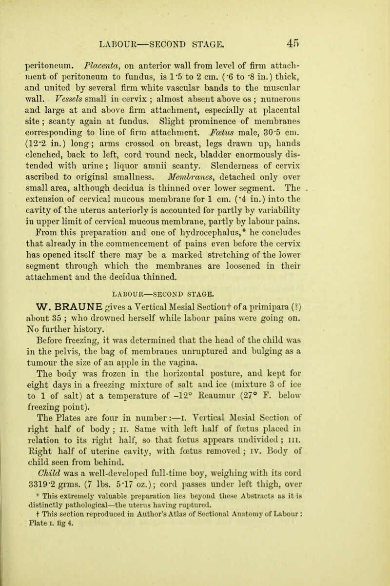 peritoneum. Flacenta, on anterior wall from level of firm attach- ment of peritoneum to fundus, is I'h to 2 cm. (6 to 8 in.) thick, and united by several firm white vascular bands to the muscular wall. Vessels small in cervix ; almost absent above os ; numerous and large at and above firm attachment, especially at placental site ; scanty again at fundus. Slight prominence of membranes corresponding to line of firm attachment. FoeiiLs male, 305 cm. (12'2 in.) long; arms crossed on breast, legs drawn up, hands clenched, back to left, cord round neck, bladder enormously dis- tended with urine ; liquor amnii scanty. Slenderness of cervix ascribed to original smallness. Membranes, detached only over small area, although decidua is thinned over lower segment. The extension of cervical mucous membrane for 1 cm. (4 in.) into the cavity of the uterus anteriorly is accounted for partly by variability in upper limit of cervical mucous membrane, partly by labour pains. From this preparation and one of hydrocephalus,* he concludes that already in the commencement of pains even before the cervix has opened itself there may be a marked stretching of the lower segment through Avhich the membranes are loosened in their attachment and the decidua thinned. LABOUK—SECOND STAGE. W. BRAUNE gives a Vertical Mesial Sectiont of a primipara (?) about 35 ; who drowned herself while labour pains were going on. No further history. Before freezing, it was determined that the head of the child was in the pelvis, the bag of membranes unruptured and bulging as a tumour the size of an ap{)le in the vagina. The body was frozen in the horizontal posture, and kept for eight days in a freezing mixture of salt and ice (mixture 3 of ice to 1 of salt) at a temperature of -12° Reaumur (27° F. below freezing point). The Plates are four in number:—i. Vertical Mesial Section of right half of body ; ii. Same with left half of fcietus placed in relation to its right half, so that fcjetus appears undivided; iii. Eight half of uterine cavity, with foetus removed ; iv. Body of child seen from behind. Child was a well-developed full-time boy, weighing with its cord 3319'2 grms. (7 lbs. 5*17 oz.); cord ]iasses under left thigh, over * This extremely valuable preparation lies beyond these Abstracts as it is distinctly pathological—the uterus having ruptured. t This section reproduced in Author's Atlas of Sectional Anatomy of I^abour: