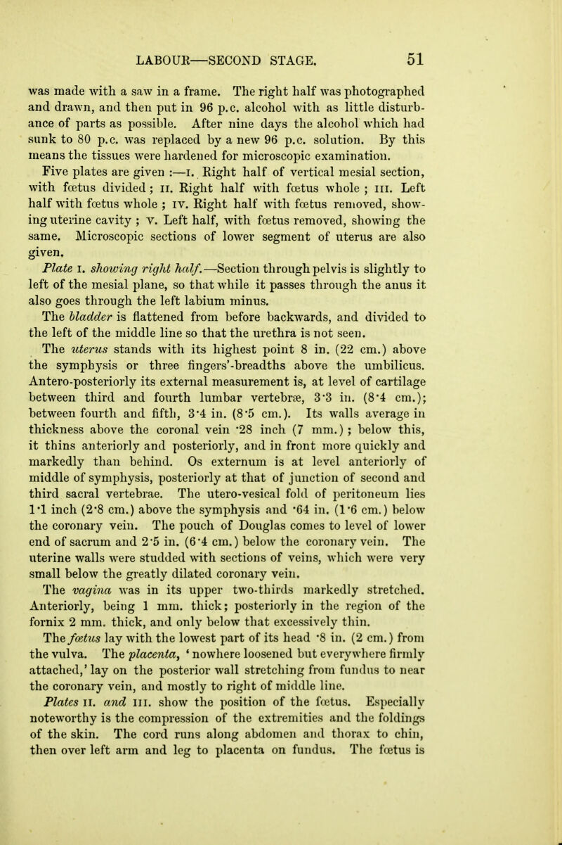 was made with a saw in a frame. The right half was photographed and drawn, and then put in 96 p.c. alcohol Avith as little disturb- ance of parts as possible. After nine days the alcohol which had sunk to 80 p.c. was replaced by a new 96 p.c. solution. By this means the tissues were hardened for microscopic examination. Five plates are given :—i. Right half of vertical mesial section, with foetus divided; ii. Right half with foetus whole ; in. Left half with foetus whole ; iv. Right half with foetus removed, show- ing uterine cavity ; v. Left half, with foetus removed, showing the same. Microscopic sections of lower segment of uterus are also given. Plate I. showing right half.—Section through pelvis is slightly to left of the mesial plane, so that while it passes through the anus it also goes through the left labium minus. The bladder is flattened from before backwards, and divided to the left of the middle line so that the urethra is not seen. The uterus stands with its highest point 8 in. (22 cm.) above the symphysis or three fingers'-breadths above the umbilicus. Antero-posteriorly its extei'nal measurement is, at level of cartilage between third and fourth lumbar vertebrae, 33 in. (8*4 cm.); between fourth and fifth, 3*4 in. (8*5 cm.). Its walls average in thickness above the coronal vein '28 inch (7 mm.); below this, it thins anteriorly and posteriorly, and in front more quickly and markedly than behind. Os externum is at level anteriorly of middle of symphysis, posteriorly at that of junction of second and third sacral vertebrae. The utero-vesical fold of peritoneum lies I'l inch (2'8 cm.) above the symphysis .and '64 in. (16 cm.) below the coronary vein. The pouch of Douglas comes to level of lower end of sacrum and 2*5 in. (6*4 cm.) below the coronary vein. The uterine walls Avere studded with sections of veins, wliich were very small below the greatly dilated coronary vein. The vagina was in its upper two-thirds markedly stretched. Anteriorly, being 1 mm. thick; posteriorly in the region of the fornix 2 mm, thick, and only below that excessively thin. The foetus lay with the lowest part of its head '8 in. (2 cm.) from the vulva. The placenta^ * nowhere loosened but everywhere firmly- attached,'lay on the posterior wall stretching from fundus to near the coronary vein, and mostly to right of middle line. Plates II. and III. show the position of the fcetus. Especially noteworthy is the compression of the extremities and the foldings of the skin. The cord runs along abdomen and thorax to chin, then over left arm and leg to placenta on fundus. The fcetus is
