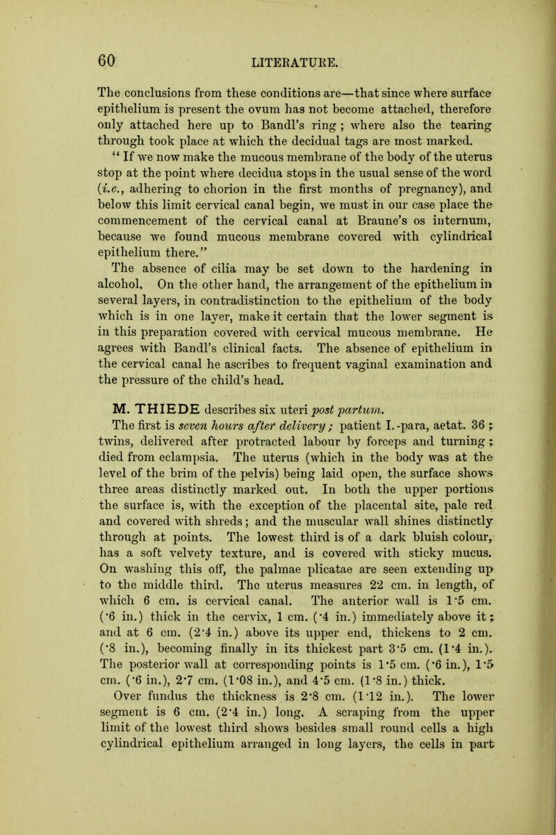 The conclusions from these conditions are—that since where surface epithelium is present the ovum has not become attached, therefore only attached here up to Bandl's ring ; Avhere also the tearing through took place at which the decidual tags are most marked. '* If we now make the mucous membrane of the body of the uterus stop at the point where decidua stops in the usual sense of the word {i.e., adhering to chorion in the first months of pregnancy), and below this limit cervical canal begin, we must in our case place the commencement of the cervical canal at Braune's os internum, because we found mucous membrane covered with cylindrical epithelium there. The absence of cilia may be set down to the hardening in alcohol. On the other hand, the arrangement of the epithelium in several layers, in contradistinction to the epithelium of the body which is in one layer, make it certain that the loAver segment is in this preparation covered with cervical mucous membrane. He agrees with Bandl's clinical facts. The absence of epithelium in the cervical canal he ascribes to frequent vaginal examination and the pressure of the child's head. M. THIEDE describes six uteri^os< fartwu. The first is seven hours after delivery ; patient 1. -para, aetat. 36 ; twins, delivered after protracted labour by forceps and turning ; died from eclampsia. The uterus (which in the body was at the level of the brim of the pelvis) being laid open, the surface shows three areas distinctly marked out. In both the upper portions the surface is, with the exception of the placental site, pale red and covered with shreds; and the muscular wall shines distinctly through at points. The lowest third is of a dark bluish colour, has a soft velvety texture, and is covered with sticky mucus. On washing this off, the palmae plicatae are seen extending up to the middle third. The uterus measures 22 cm. in length, of which 6 cm. is cervical canal. The anterior wall is 1'5 cm. (•6 in.) thick in the cervix, 1 cm. ('4 in.) immediately above it; and at 6 cm. (2*4 in.) above its upper end, thickens to 2 cm. (8 in.), becoming finally in its thickest part 35 cm. (1*4 in.). The posterior wall at corresponding points is 1*5 cm. ('Sin.), 15 cm. (-6 in.), 27 cm. (I'OS in.), and 4-5 cm. (1-8 in.) thick. Over fundus the thickness is 2-8 cm. (ri2 in.). The lower segment is 6 cm. (24 in.) long. A scraping from the upper limit of the lowest third shows besides small round cells a high cylindrical epithelium arranged in long layers, the cells in part