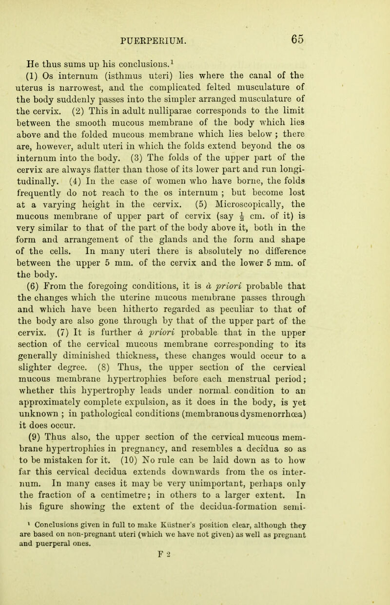 He thus sums up his conclusions. ^ (1) Os internum (isthmus uteri) lies where the canal of the uterus is narrowest, and the complicated felted musculature of the body suddenly passes into the simpler arranged musculature of the cervix. (2) This in adult nulliparae corresponds to the limit between the smooth mucous membrane of the body which lies above and the folded mucous membrane which lies below ; there are, however, adult uteri in which the folds extend beyond the os internum into the body. (3) The folds of the upper part of the cervix are always flatter than those of its lower part and run longi- tudinally. (4) In the case of women who have borne, the folds frequently do not reach to the os internum ; but become lost at a varying height in the cervix, (5) Microscopically, the mucous membrane of upper part of cervix (say ^ cm. of it) is very similar to that of the part of the body above it, both in the form and arrangement of the glands and the form and shape of the cells. In many uteri there is absolutely no difference between the upper 5 mm. of the cervix and the lower 5 mm. of the body. (6) From the foregoing conditions, it is d priori probable that the changes which the uterine mucous membrane passes through and which have been hitherto regarded as peculiar to that of the body are also gone through by that of the upper part of the cervix. (7) It is further d priori probable that in the upper section of the cervical mucous membrane corresponding to its generally diminished thickness, these changes would occur to a slighter degree. (8) Thus, the upper section of the cervical mucous membrane hypertrophies before each menstrual period; whether this hypertrophy leads under normal condition to an approximately complete expulsion, as it does in the body, is yet unknown ; in pathological conditions (membranous dysmenorrhcea) it does occur. (9) Thus also, the upper section of the cervical mucous mem- brane hypertrophies in pregnancy, and resembles a decidua so as to be mistaken for it. (10) No rule can be laid down as to how far this cervical decidua extends downwards from the os inter- num. In many cases it may be very unimportant, perhaps only the fraction of a centimetre; in others to a larger extent. In his figure showing the extent of the decidua-formation semi- > Conclusions given in full to make Kiistner's position clear, although they are based on non-pregnant uteri (which we have not given) as well as pregnant and puerperal ones. F 2