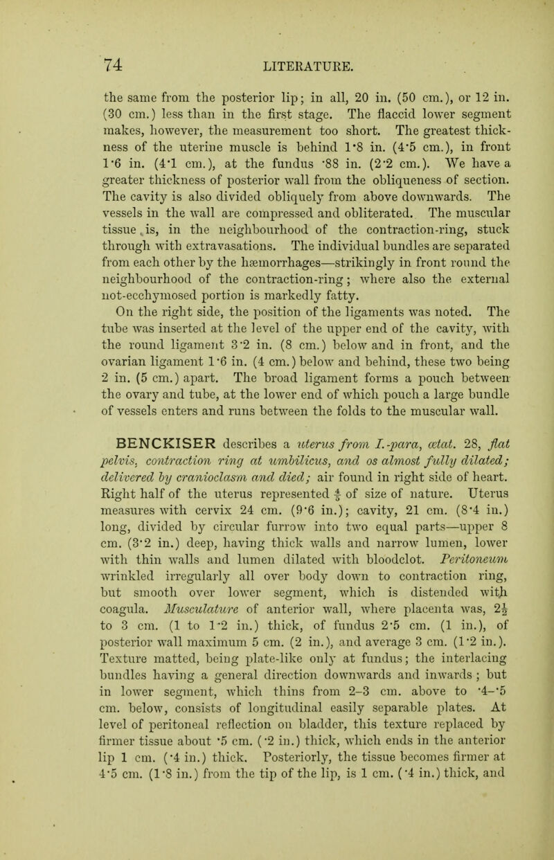 the same from the posterior lip; in all, 20 in. (50 cm.), or 12 in. (30 cm.) less than in the first stage. The flaccid lower segment makes, however, the measurement too short. The greatest thick- ness of the uterine muscle is behind 1*8 in. (4'5 cm.), in front 1*6 in. (4-1 cm.), at the fundus 88 in. (2-2 cm.). We have a greater thickness of posterior wall from the obliqueness of section. The cavity is also divided obliquely from above downwards. The vessels in the wall are compressed and obliterated. The muscular tissue. is, in the neighbourhood of the contraction-ring, stuck through with extravasations. The individual bundles are separated from each other by the haemorrhages—strikingly in front round the neighbourhood of the contraction-ring; where also the external not-ecchymosed portion is markedly fatty. On the right side, the position of the ligaments was noted. The tube was inserted at the level of the upper end of the cavity, with the round ligament 32 in. (8 cm.) below and in front, and the ovarian ligament 1 '6 in. (4 cm.) below and behind, these two being 2 in. (5 cm.) apart. The broad ligament forms a pouch between the ovary and tube, at the lower end of which pouch a large bundle of vessels enters and runs between the folds to the muscular wall. BENCKISER describes a uterus from I.-para, cciat. 28, flat pelvis, contraction ring at umbilicus, and os almost fully dilated; delivered by cranioclasm and died; air found in right side of heart. Right half of the uterus represented 4 of size of nature. Uterus measures with cervix 24 cm. (9*6 in.); cavity, 21 cm, (8*4 in.) long, divided by circular furrow into two equal parts—upper 8 cm. (3*2 in.) deep, having thick walls and narrow lumen, lower with thin walls and lumen dilated with bloodclot. Peritoneum wrinkled irregularly all over body down to contraction ring, but smooth over lower segment, which is distended witji coagula. Musculature of anterior wall, where placenta was, 2J to 3 cm. (1 to 1'2 in.) thick, of fundus 2*5 cm. (1 in.), of posterior wall maximum 5 cm. (2 in.), and average 3 cm. (1'2 in.). Texture matted, being plate-like only at fundus; the interlacing bundles having a general direction downwards and inwards ; but in lower segment, which thins from 2-3 cm. above to •4-*5 cm, below, consists of longitudinal easily separable plates. At level of peritoneal reflection on bladder, this texture replaced by firmer tissue about '5 cm, ('2 iii.) thick, which ends in the anterior lip 1 cm. (4 in.) thick. Posteriorly, the tissue becomes firmer at 45 cm. (1*8 in.) from the tip of the lip, is 1 cm. (•4 in.) thick, and