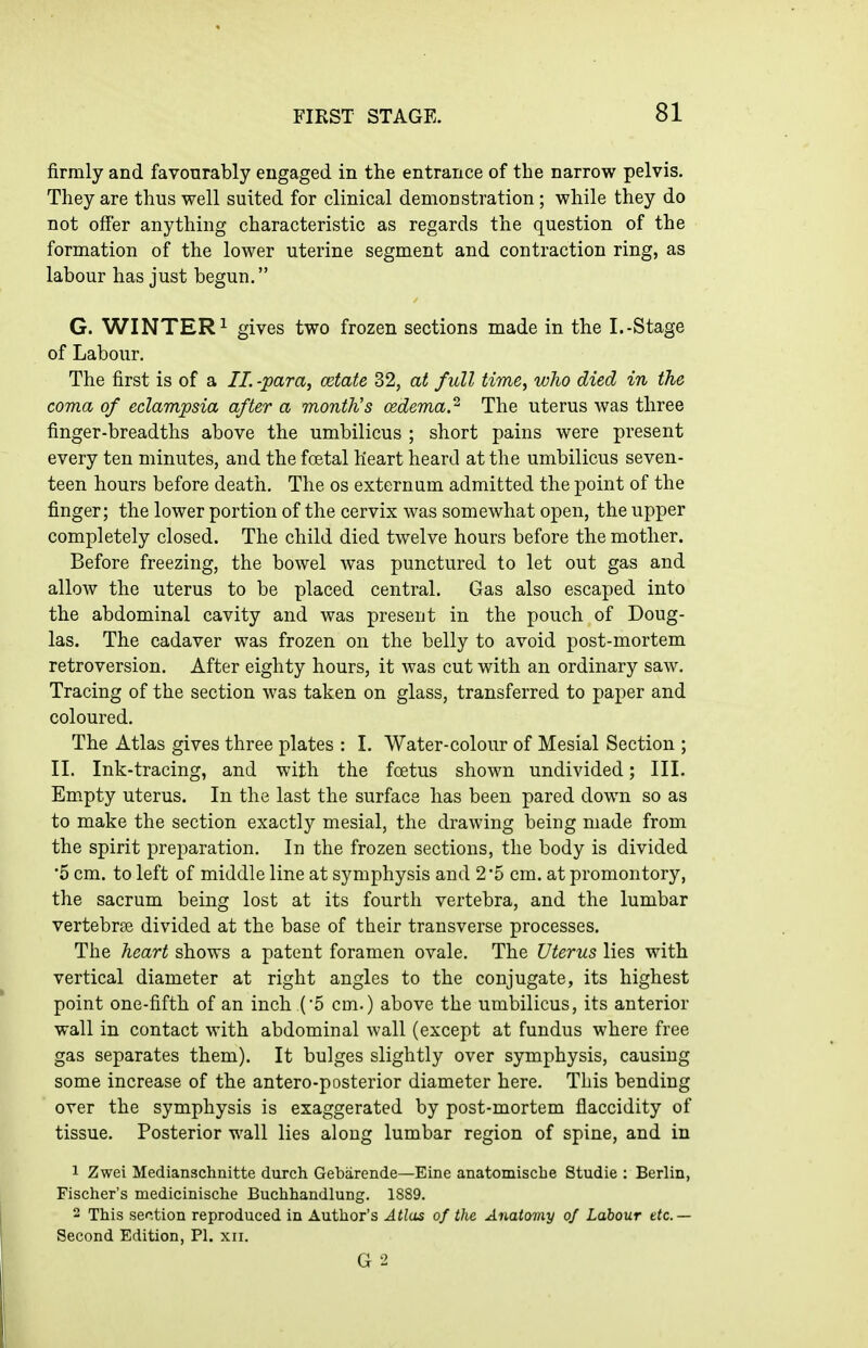 firmly and favourably engaged in the entrance of the narrow pelvis. They are thus well suited for clinical demonstration; while they do not offer anything characteristic as regards the question of the formation of the lower uterine segment and contraction ring, as labour has just begun. G. WINTERS gives two frozen sections made in the I.-Stage of Labour. The first is of a //. -para, cetate 32, at full time, who died in the coma of eclampsia after a month's cedema.^ The uterus was three finger-breadths above the umbilicus ; short pains were present every ten minutes, and the foetal heart heard at the umbilicus seven- teen hours before death. The os externum admitted the point of the finger; the lower portion of the cervix was somewhat open, the upper completely closed. The child died twelve hours before the mother. Before freezing, the bowel was punctured to let out gas and allow the uterus to be placed central. Gas also escaped into the abdominal cavity and was present in the pouch of Doug- las. The cadaver was frozen on the belly to avoid post-mortem retroversion. After eighty hours, it was cut with an ordinary saw. Tracing of the section was taken on glass, transferred to paper and coloured. The Atlas gives three plates : I. Water-colour of Mesial Section ; II. Ink-tracing, and with the foetus shown undivided; III. Empty uterus. In the last the surface has been pared down so as to make the section exactly mesial, the drawing being made from the spirit preparation. In the frozen sections, the body is divided •5 cm. to left of middle line at symphysis and 2 5 cm. at promontory, the sacrum being lost at its fourth vertebra, and the lumbar vertebrge divided at the base of their transverse processes. The heart shows a patent foramen ovale. The Uterus lies with vertical diameter at right angles to the conjugate, its highest point one-fifth of an inch (5 cm.) above the umbilicus, its anterior wall in contact with abdominal wall (except at fundus where free gas separates them). It bulges slightly over symphysis, causing some increase of the antero-posterior diameter here. This bending over the symphysis is exaggerated by post-mortem flaccidity of tissue. Posterior wall lies along lumbar region of spine, and in 1 Zwei Medianschnitte durch Gebarende—Eine anatomisclie Studie : Berlin, Fischer's medicinisclie Buchhandlung. 1889. 2 This sef.tion reproduced in Author's Atlas of the Anatomy 0/ Labour ttc — Second Edition, PI. xii.