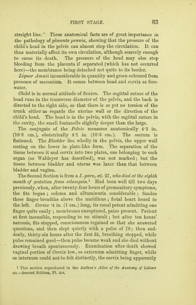 straight line/' These anatomical facts are of great importance in the pathology of placenta prcevia, showing that the pressure of the child's head in the pelvis can almost stop the circulation. It can thus materially affect its own circulation, although scarcely enough to cause its death. The pressure of the head may also stop bleeding from the placenta if separated (which has not occurred here)—the membranes being detached not quite to its border. Liquor Amnii inconsiderable in quantity and green-coloured from presence of meconium. It comes between head and cervix as fore- water. Child is in normal attitude of flexion. The sagittal suture of the head runs in the transverse diameter of the pelvis, and the back is directed to the right side, so that there is as yet no torsion of the trunk either as regards the uterine wall or the direction of the child's head. The head is in the pelvis, with the sagittal suture in the cavity, the small fontanelle slightly deeper than the large. The conjugate of the Pelvis measures anatomically 4*3 in. (10'8 cm.), obstetrically 4'1 in. (10'3 cm.). The sacrum is flattened. The Bladder lies wholly in the pelvis, the upper wall resting on the lower in plate-like form. The separation of the tissue between it and cervix into two plates, one belonging to each organ (as Waldeyer has described), was not marked; but the tissue between bladder and uterus was laxer than that between bladder and vagina. The Second Section is from a /. -para, a^t. 27, wJw died at the eighth month of gestation from eclampsia.^ Had been well till two days previously, when, after twenty-four hours of premonitory symptoms, the fits began ; oedema and albuminuria considerable ; fundus three finger-breadths above the umbilicus ; foetal heart heard to the left. Cervix '4 in. (1 cm.) long, its canal patent admitting one finger quite easily ; membranes unmptured, pains present. Patient at first insensible, responding to no stimuli ; but after ten hours' narcosis, fits stopped, consciousness regained so that she answered questions, and then slept quietly with a pulse of 70; then sud- denly, thirty-six hours after the first fit, breathing stopped, while pulse remained good—then pulse became weak and she died without drawing breath spontaneously. Examination after death showed vaginal portion of Cervix low, os externum admitting finger, while OS internum could not be felt distinctly, the cervix being apparently 1 This section reproduced in the Authors Atlas of the Anatomy of Labour eic—Second Edition, PL xii.