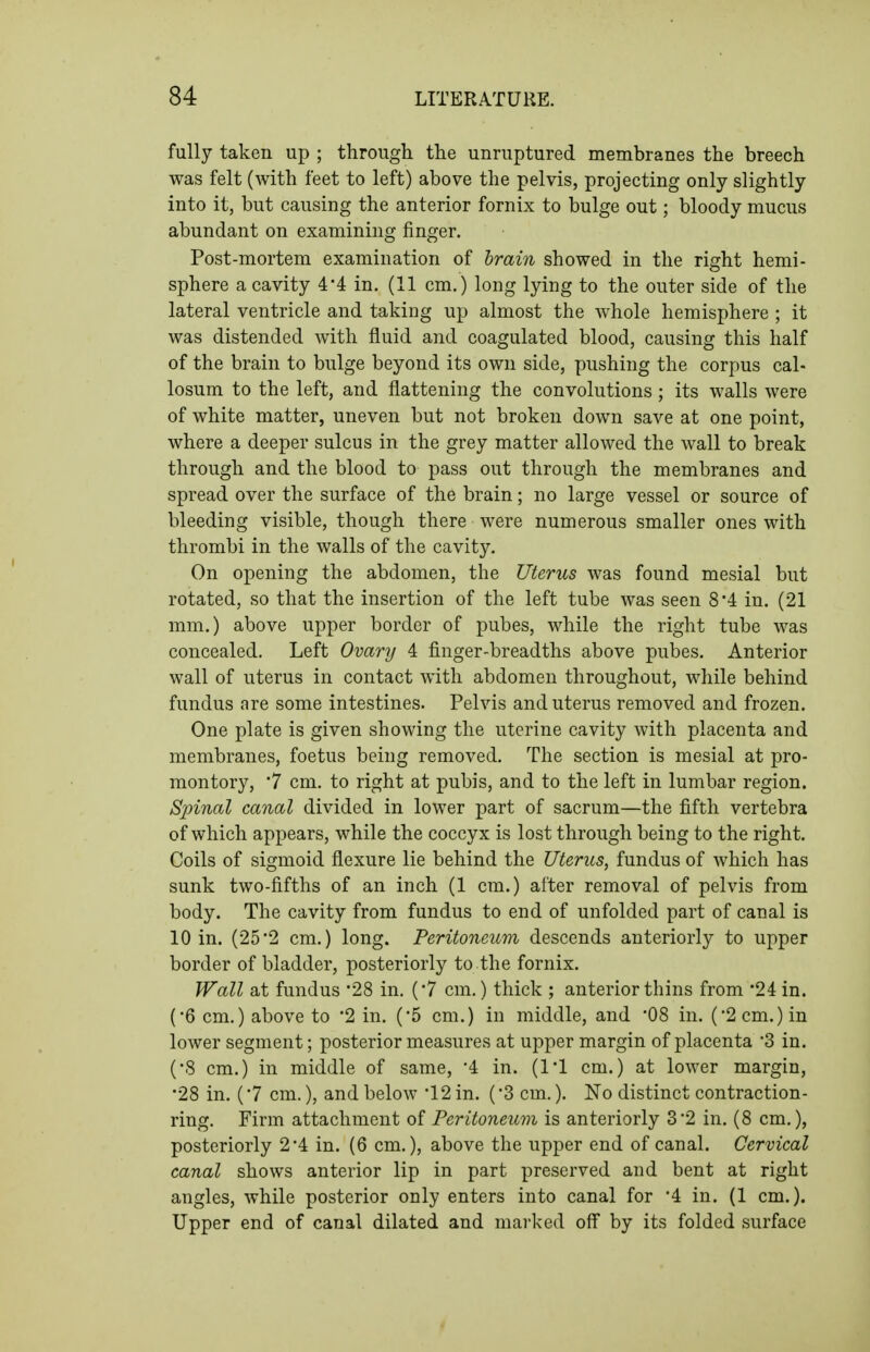 fully taken up ; through the unruptured membranes the breech was felt (with feet to left) above the pelvis, projecting only slightly into it, but causing the anterior fornix to bulge out; bloody mucus abundant on examining finger. Post-mortem examination of hrain showed in the right hemi- sphere a cavity 4*4 in. (11 cm.) long lying to the outer side of the lateral ventricle and taking up almost the whole hemisphere ; it was distended Avith fluid and coagulated blood, causing this half of the brain to bulge beyond its own side, pushing the corpus cal- losum to the left, and flattening the convolutions; its walls were of white matter, uneven but not broken down save at one point, where a deeper sulcus in the grey matter allowed the wall to break through and the blood to pass out through the membranes and spread over the surface of the brain; no large vessel or source of bleeding visible, though there were numerous smaller ones with thrombi in the walls of the cavity. On opening the abdomen, the Uterus was found mesial but rotated, so that the insertion of the left tube was seen 8*4 in. (21 mm.) above upper border of pubes, while the right tube was concealed. Left Ovary 4 finger-breadths above pubes. Anterior wall of uterus in contact with abdomen throughout, while behind fundus are some intestines. Pelvis and uterus removed and frozen. One plate is given showing the uterine cavity with placenta and membranes, foetus being removed. The section is mesial at pro- montory, 7 cm. to right at pubis, and to the left in lumbar region. Spinal canal divided in lower part of sacrum—the fifth vertebra of which appears, while the coccyx is lost through being to the right. Coils of sigmoid flexure lie behind the Uterus, fundus of which has sunk two-fifths of an inch (1 cm.) after removal of pelvis from body. The cavity from fundus to end of unfolded part of canal is 10 in. (252 cm.) long. Peritoneur)i descends anteriorly to upper border of bladder, posteriorly to the fornix. Wall at fundus 28 in. (7 cm.) thick ; anterior thins from '24 in. (•6 cm.) above to 2 in. ('5 cm.) in middle, and '08 in. ('2 cm.) in lower segment; posterior measures at upper margin of placenta 3 in. (•8 cm.) in middle of same, '4 in. (I'l cm.) at lower margin, •28 in. (7 cm.), and below 12 in. (3 cm.). No distinct contraction- ring. Firm attachment of Peritoneum is anteriorly 32 in. (8 cm.), posteriorly 2*4 in. (6 cm.), above the upper end of canal. Cervical canal shows anterior lip in part preserved and bent at right angles, while posterior only enters into canal for '4 in. (1 cm.). Upper end of canal dilated and marked off by its folded surface