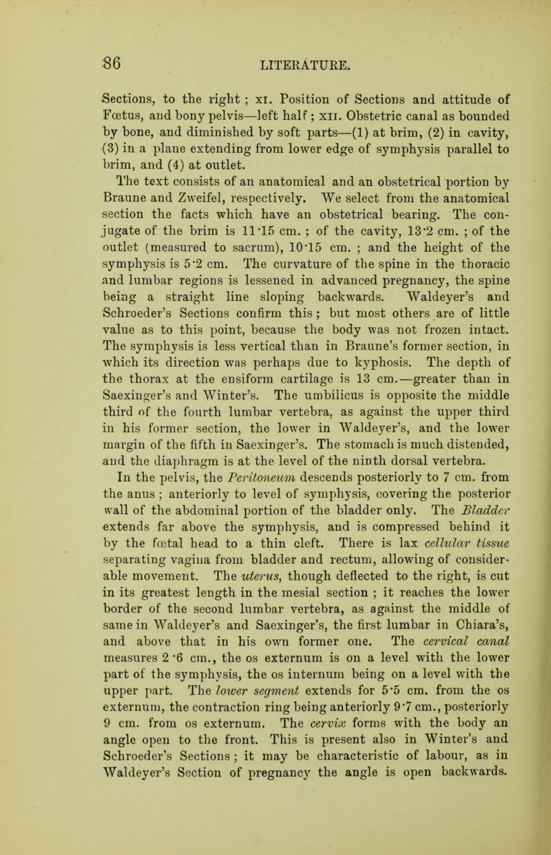 Sections, to the right ; xi. Position of Sections and attitude of Foetus, and bony pelvis—left half; xii. Obstetric canal as bounded by bone, and diminished by soft parts—(1) at brim, (2) in cavity, (3) in a plane extending from lower edge of symphysis parallel to brim, and (4) at outlet. The text consists of an anatomical and an obstetrical portion by Braune and Zweifel, respectively. We select from the anatomical section the facts which have an obstetrical bearing. The con- jugate of the brim is 11'1,5 cm. ; of the cavity, 13*2 cm. ; of the outlet (measured to sacrum), 10'15 cm. ; and the height of the symphysis is 5*2 cm. The curvature of the spine in the thoracic and lumbar regions is lessened in advanced pregnancy, the spine being a straight line sloping backwards. Waldeyer's and Schroeder's Sections confirm this; but most others are of little value as to this point, because the body was not frozen intact. The symphysis is less vertical than in Braune's former section, in which its direction was perhaps due to kyphosis. The depth of the thorax at the ensiform cartilage is 13 cm.—greater than in Saexinger's and Winter's. The umbilicus is opposite the middle third of the fourth lumbar vertebra, as against the upper third in his former section, the lower in Waldeyer's, and the lower margin of the fifth in Saexinger's. The stomach is much distended, and the diaphragm is at the level of the ninth dorsal vertebra. In the pelvis, the Peritoneum descends posteriorly to 7 cm. from the anus ; anteriorly to level of symphysis, covering the posterior wall of the abdominal portion of the bladder only. The Bladder extends far above the symphysis, and is compressed behind it by the fcetal head to a thin cleft. There is lax cellular tissue separating vagina from bladder and rectum, allowing of consider- able movement. The uterus, though deflected to the right, is cut in its greatest length in the mesial section ; it reaches the lower border of the second lumbar vertebra, as against the middle of same in Waldeyer's and Saexinger's, the first lumbar in Chiara's, and above that in his own former one. The cervical canal measures 2 6 cm., the os externum is on a level with the lower part of the symyjhysis, the os internum being on a level with the upper part. The lower segment extends for 5*5 cm. from the os externum, the contraction ring being anteriorly 97 cm., posteriorly 9 cm. from os externum. The cervix forms with the body an angle open to the front. This is present also in Winter's and Schroeder's Sections ; it may be characteristic of labour, as in Waldeyer's Section of pregnancy the angle is open backwards.