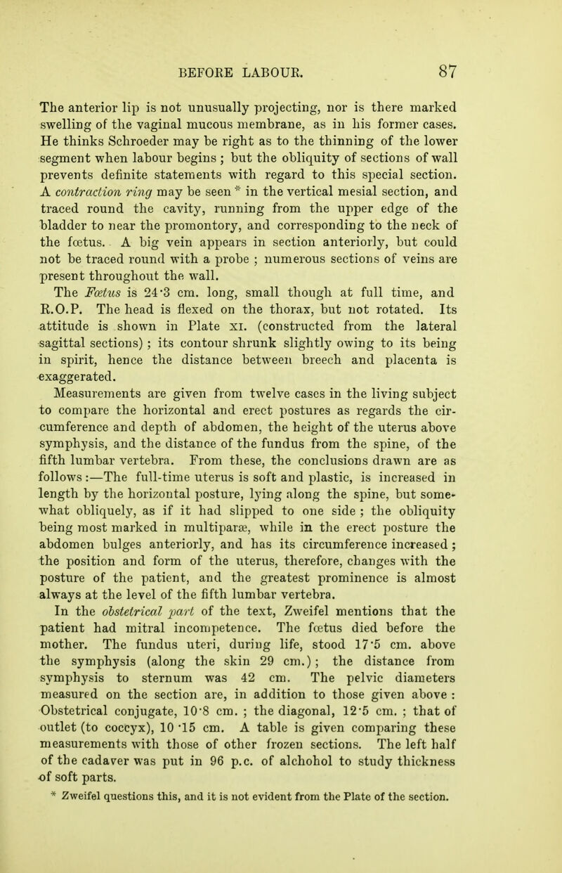 The anterior lip is not unusually projecting, nor is there marked swelling of tlie vaginal mucous membrane, as in his former cases. He thinks Schroeder may be right as to the thinning of the lower segment when labour begins ; but the obliquity of sections of wall prevents definite statements with regard to this special section. A contraction ring may be seen ^- in the vertical mesial section, and traced round the cavity, running from the upper edge of the bladder to near the promontory, and corresponding to the neck of the foetus. A big vein appears in section anteriorly, but could not be traced round with a probe ; numerous sections of veins are present throughout the wall. The Foetus is 24*3 cm. long, small though at full time, and R.O.P. The head is flexed on the thorax, but not rotated. Its attitude is shown in Plate xi. (constructed from the lateral sagittal sections) ; its contour shrunk slightly owing to its being in spirit, hence the distance between breech and placenta is exaggerated. Measurements are given from twelve cases in the living subject to compare the horizontal and erect postures as regards the cir- cumference and depth of abdomen, the height of the uterus above symphysis, and the distance of the fundus from the spine, of the fifth lumbar vertebra. From these, the conclusions drawn are as follows :—The full-time uterus is soft and plastic, is increased in length by the horizontal posture, lying along the spine, but some- what obliquely, as if it had slipped to one side ; the obliquity being most marked in multiparie, while in the erect posture the abdomen bulges anteriorly, and has its circumference increased; the position and form of the uterus, therefore, changes with the posture of the patient, and the greatest prominence is almost always at the level of the fifth lumbar vertebra. In the ohstetrieal i^art of the text, Zweifel mentions that the patient had mitral incompetence. The foetus died before the mother. The fundus uteri, during life, stood 17*5 cm. above the symphysis (along the skin 29 cm.); the distance from symphysis to sternum was 42 cm. The pelvic diameters measured on the section are, in addition to those given above : Obstetrical conjugate, 10'8 cm. ; the diagonal, 125 cm. ; that of outlet (to coccyx), 10 '15 cm. A table is given comparing these measurements with those of other frozen sections. The left half of the cadaver was put in 96 p.c. of alchohol to study thickness of soft parts. * Zweifel questions this, and it is not evident from the Plate of the section.