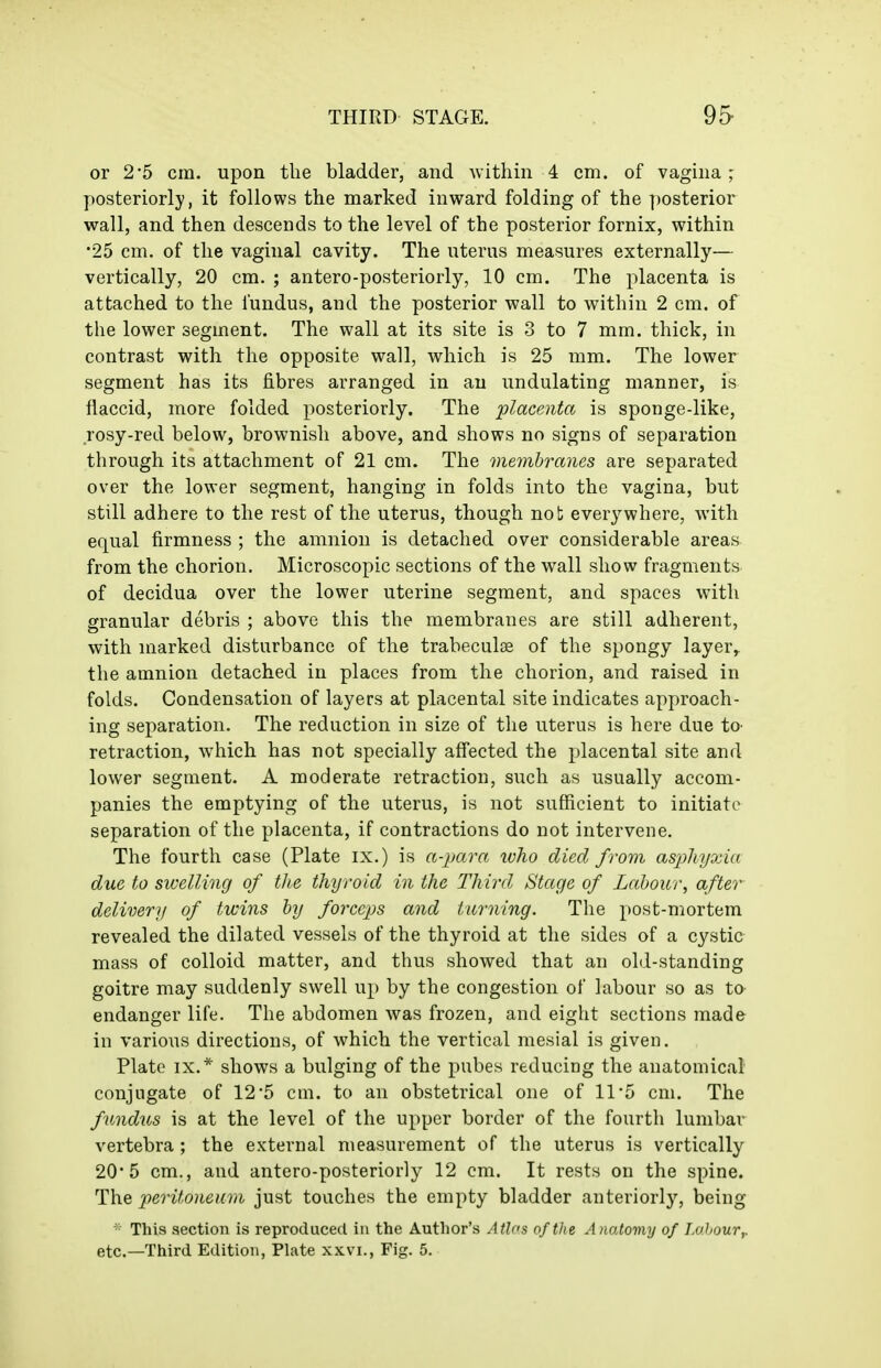 or 2*5 cm. upon the bladder, and within 4 cm. of vagina; ]:)Osteriorly, it follows the marked inward folding of the ])Osterior wall, and then descends to the level of the posterior fornix, within 25 cm. of the vaginal cavity. The uterus measures externally— vertically, 20 cm. ; antero-posteriorly, 10 cm. The placenta is attached to the fundus, and the posterior wall to within 2 cm. of the lower segment. The wall at its site is 3 to 7 mm. thick, in contrast with the opposite wall, which is 25 mm. The lower segment has its fibres arranged in an undulating manner, is flaccid, more folded posteriorly. The placenta is sponge-like, rosy-red below, brownish above, and shows no signs of separation through its attachment of 21 cm. The membranes are separated over the lower segment, hanging in folds into the vagina, but still adhere to the rest of the uterus, though not everywhere, with equal firmness ; the amnion is detached over considerable areas from the chorion. Microscopic sections of the wall show fragments of decidua over the lower uterine segment, and spaces with granular debris ; above this the membranes are still adherent, with marked disturbance of the trabeculae of the spongy layer,, the amnion detached in places from the chorion, and raised in folds. Condensation of layers at placental site indicates approach- ing separation. The reduction in size of the uterus is here due tO' retraction, which has not specially affected the placental site and lower segment. A moderate retraction, such as usually accom- panies the emptying of the uterus, is not sufficient to initiate separation of the placenta, if contractions do not intervene. The fourth case (Plate ix.) is a-para, who died from asphyxia due to swelling of the thyroid in the Third Stage of Labour, after delivery of twins by forceps and turning. The post-mortem revealed the dilated vessels of the thyroid at the sides of a cystic mass of colloid matter, and thus showed that an old-standing goitre may suddenly swell up by the congestion of labour so as to endanger life. The abdomen was frozen, and eight sections made in various directions, of which the vertical mesial is given. Plate IX.* shows a bulging of the pubes reducing the anatomical conjugate of 12*5 cm. to an obstetrical one of 11*5 cm. The fundus is at the level of the upper border of the fourth lumbar vertebra; the external measurement of the uterus is vertically 20*5 cm., and antero-posteriorly 12 cm. It rests on the spine. The peritoneum just touches the empty bladder anteriorly, being This section is reproduced in the Author's Atlas of the Anatomy of Labour^