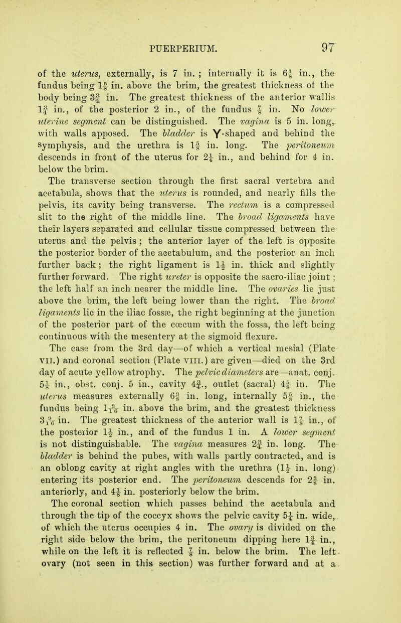 of the uterus, externally, is 7 in. ; internally it is 6^ in., tlie fundus being If in. above the brim, the greatest thickness ot the body being 3| in. The greatest thickness of the anterior wallis If in., of the posterior 2 in., of the fundus |^ in. No lower uterine segment can be distinguished. The vagina is 5 in. long,- with walls apposed. The bladder is Y*shaped and behind the Symphysis, and the urethra is If in. long. The peritoneum descends in front of the uterus for 2^ in., and behind for 4 in. below the brim. The transverse section through the first sacral vertebra and acetabula, shows that the uterus is rounded, and nearly fills the pelvis, its cavity being transverse. The rectum is a compressed slit to the right of the middle line. The hroad, ligaments have their layers separated and cellular tissue compressed between the uterus and the pelvis ; the anterior layer of the left is opposite the posterior border of the acetabulum, and the posterior an inch further back ; the right ligament is 1| in. thick and slightl}^ further forward. The right ureter is opposite the sacro-iliac joint; the left half an inch nearer the middle line. The ovaries lie just above the brim, the left being lower than the right. The broad ligaments lie in the iliac fosste, the right beginning at the junction of the posterior part of the coecum with the fossa, the left being continuous with the mesenter}'' at the sigmoid flexure. The case from the 3rd day—of which a vertical mesial (Plate VII.) and coronal section (Plate viii.) are given—died on the 3rd day of acute yellow atrophy. The pelvic diameters are—anat. conj. 5^ in., obst. conj. 5 in., cavity 4f., outlet (sacral) 4f in. The uterus measures externally 6-§ in. long, internally 5f in., the fundus being l/v in- above the brim, and the greatest thickness SviT in. The greatest thickness of the anterior wall is in., of the posterior 1^ in,, and of the fundus 1 in. A lower segment is not distinguishable. The vagina measures 2f in. long. The bladder is behind the pubes, with walls partly contracted, and is an oblong cavity at right angles with the urethra (1^- in. long) entering its posterior end. The jierUoneicm descends for 2f in. anteriorly, and 4| in. posteriorly below the brim. The coronal section which passes behind the acetabula and through the tip of the coccyx shows the pelvic cavity 5^ in. wide, of which the uterus occupies 4 in. The ovary is divided on the right side below the brim, the peritoneum dipping here If in., while on the left it is reflected |- in. below the brim. The left ovary (not seen in this section) was further forward and at a