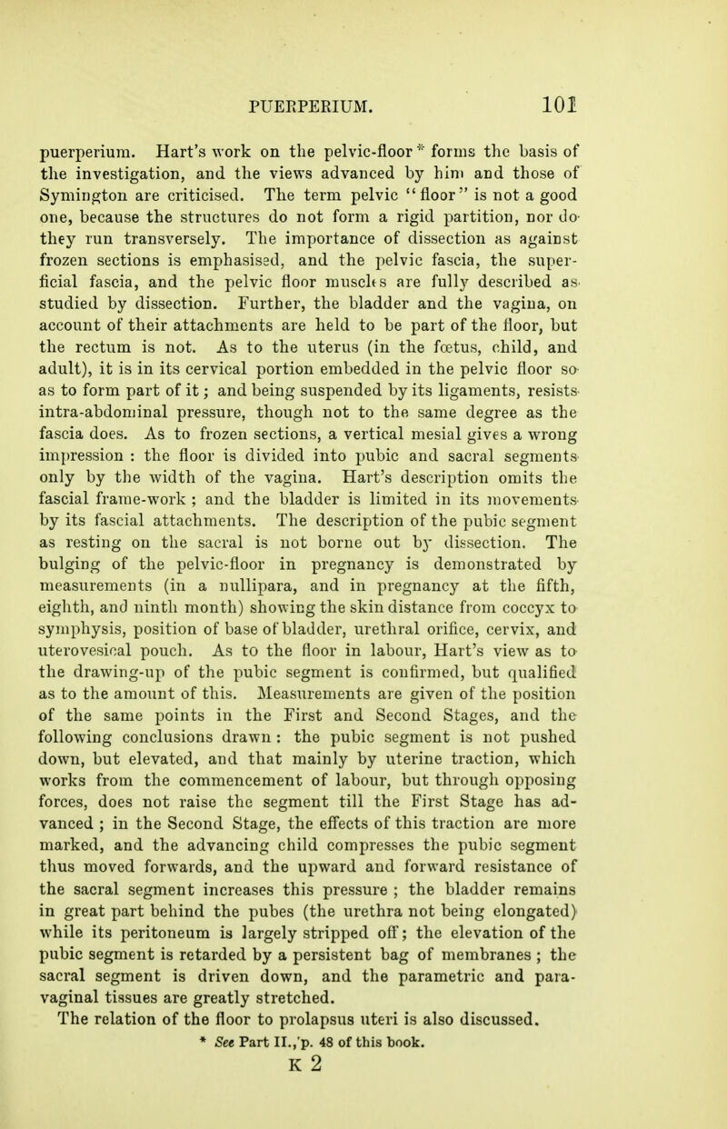 puerperium. Hart's work on the pelvic-floor forms the basis of the investigation, and the views advanced by him and those of Symington are criticised. The term pelvic floor is not a good one, because the structures do not form a rigid partition, nor do' they run transversely. The importance of dissection as against frozen sections is emphasised, and the pelvic fascia, the super- ficial fascia, and the pelvic floor muschs are fully described as studied by dissection. Further, the bladder and the vagina, on account of their attachments are held to be part of the floor, but the rectum is not. As to the uterus (in the foetus, child, and adult), it is in its cervical portion embedded in the pelvic floor so- as to form part of it; and being suspended by its ligaments, resists- intra-abdominal pressure, though not to the same degree as the fascia does. As to frozen sections, a vertical mesial gives a wrong impression : the floor is divided into pubic and sacral segments- only by the width of the vagina. Hart's description omits the fascial frame-work ; and the bladder is limited in its movements by its fascial attachments. The description of the pubic segment as resting on the sacral is not borne out by dissection. The bulging of the pelvic-floor in pregnancy is demonstrated by measurements (in a nullipara, and in pregnancy at the fifth, eighth, and ninth month) showing the skin distance from coccyx to- symphysis, position of base of bladder, urethral orifice, cervix, and uterovesical pouch. As to the floor in labour, Hart's view as ta the drawing-up of the pubic segment is confirmed, but qualified as to the amount of this. Measurements are given of the position of the same points in the First and Second Stages, and the following conclusions drawn : the pubic segment is not pushed down, but elevated, and that mainly by uterine traction, which works from the commencement of labour, but through opposing forces, does not raise the segment till the First Stage has ad- vanced ; in the Second Stage, the eff'ects of this traction are more marked, and the advancing child compresses the pubic segment thus moved forwards, and the upward and forward resistance of the sacral segment increases this pressure ; the bladder remains in great part behind the pubes (the urethra not being elongated) while its peritoneum is largely stripped off; the elevation of the pubic segment is retarded by a persistent bag of membranes ; the sacral segment is driven down, and the parametric and para- vaginal tissues are greatly stretched. The relation of the floor to prolapsus uteri is also discussed. * See Part II.,'p. 48 of this book. K 2